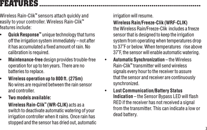 3Wireless Rain-Clik™ sensors attach quickly and easily to your controller. Wireless Rain-Clik™ features include:•  Quick Response™ unique technology that turns off the irrigation system immediately – not after it has accumulated a fixed amount of rain. No calibration is required.•  Maintenance-free design provides trouble-free operation for up to ten years. There are no batteries to replace. •  Wireless operation up to 800 ft. (275m) No wires are required between the rain sensor and controller. •  Two models available:  Wireless Rain-Clik™ (WR-CLIK) acts as a switch to deactivate automatic watering of your irrigation controller when it rains. Once rain has stopped and the sensor has dried out, automatic FEATURES ..................................................................................irrigation will resume. Wireless Rain/Freeze-Clik (WRF-CLIK) the Wireless Rain/Freeze-Clik  includes a freeze sensor that is designed to keep the irrigation system from operating when temperatures drop to 37˚F or below. When temperatures   rise above 37˚F, the sensor will enable automatic watering.•  Automatic Synchronization – the Wireless Rain-Clik™ transmitter will send wireless signals every hour to the receiver to assure that the sensor and receiver are continuously synchronized.•  Lost Communication/Battery Status Indication – the Sensor Bypass LED will flash RED if the receiver has not received a signal from the transmitter. This can indicate a low or dead battery.