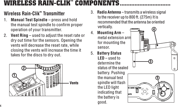 2 1 Vents 543 43.  Radio Antenna – transmits a wireless signal to the receiver up to 800 ft. (275m) It is recommended that the antenna be oriented vertically.4.  Mounting Arm – metal extension arm for mounting the sensor.5.  Battery Status LED – used to determine the status of the sealed battery. Pushing the manual test spindle will flash the LED light indicating that the battery is good.WIRELESS RAIN-CLIK™ COMPONENTS ...............................Wireless Rain-Clik™ Transmitter1.  Manual Test Spindle – press and hold the manual test spindle to confirm proper operation of your transmitter.2.  Vent Ring – used to adjust the reset rate or dry out time for the sensors. Opening the vents will decrease the reset rate, while closing the vents will increase the time it takes for the discs to dry out.