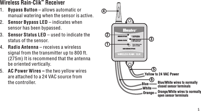 WhiteBlueYellow to 24 VAC Power OrangeSENSOR STATUSSENSOR BYPASSPress to bypass, press again to re-enableGREEN = Sensor is dryRED = Sensor is wetRed light indicatessensor is bypassedRAIN SENSOR BYPASSBlue/White wires to normallyclosed sensor terminalsOrange/White wires to normallyopen sensor terminals2356415Wireless Rain-Clik™ Receiver 1.  Bypass Button – allows automatic or manual watering when the sensor is active.2.  Sensor Bypass LED – indicates when sensor has been bypassed.3.  Sensor Status LED – used to indicate the status of the sensor.4.  Radio Antenna – receives a wireless signal from the transmitter up to 800 ft. (275m) It is recommend that the antenna be oriented vertically.5.  AC Power Wires – the two yellow wires are attached to a 24 VAC source from the controller.