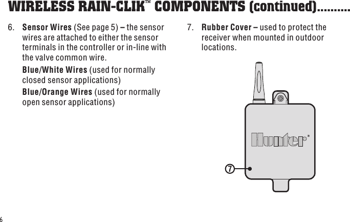 7 66.  Sensor Wires (See page 5) – the sensor wires are attached to either the sensor terminals in the controller or in-line with the valve common wire. Blue/White Wires (used for normally closed sensor applications) Blue/Orange Wires (used for normally open sensor applications)WIRELESS RAIN-CLIK™ COMPONENTS (continued) ..........7.  Rubber Cover – used to protect the receiver when mounted in outdoor locations.