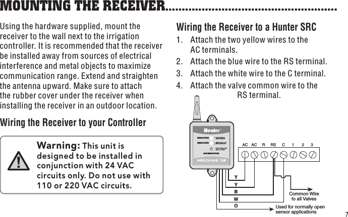 O  Used for normally open sensor applications R  RS  C  1 AC AC  2  3 W B Y Y Common Wire to all Valves  SENSOR STATUSSENSOR BYPASSPress to bypass, press again to re-enableGREEN = Sensor is dryRED = Sensor is wetRed light indicatessensor is bypassedRAIN SENSOR BYPASS7Using the hardware supplied, mount the receiver to the wall next to the irrigation controller. It is recommended that the receiver be installed away from sources of electrical interference and metal objects to maximize communication range. Extend and straighten the antenna upward. Make sure to attach the rubber cover under the receiver when installing the receiver in an outdoor location.Wiring the Receiver to your ControllerWiring the Receiver to a Hunter SRC1.  Attach the two yellow wires to the AC terminals.2.  Attach the blue wire to the RS terminal.3.  Attach the white wire to the C terminal.4.  Attach the valve common wire to the RS terminal.MOUNTING THE RECEIVER....................................................Warning: This unit is designed to be installed in conjunction with 24 VAC circuits only. Do not use with 110 or 220 VAC circuits.