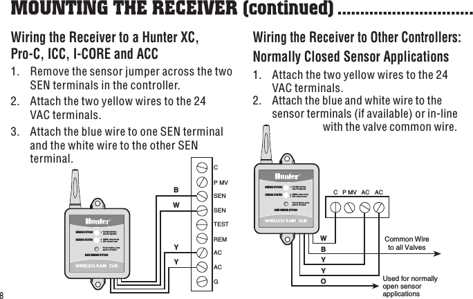 P MV C  AC  AC W B Y Y O Common Wire to all Valves Used for normally  open sensor  applications SENSOR STATUSSENSOR BYPASSPress to bypass, press again to re-enableGREEN = Sensor is dryRED = Sensor is wetRed light indicatessensor is bypassedRAIN SENSOR BYPASSSEN SEN C TEST P MV AC AC G REM B W Y Y SENSOR STATUSSENSOR BYPASSPress to bypass, press again to re-enableGREEN = Sensor is dryRED = Sensor is wetRed light indicatessensor is bypassedRAIN SENSOR BYPASS8Wiring the Receiver to a Hunter XC,  Pro-C, ICC, I-CORE and ACC 1.  Remove the sensor jumper across the two SEN terminals in the controller.2.  Attach the two yellow wires to the 24 VAC terminals.3.  Attach the blue wire to one SEN terminal and the white wire to the other SEN terminal.Wiring the Receiver to Other Controllers:Normally Closed Sensor Applications1.  Attach the two yellow wires to the 24 VAC terminals.MOUNTING THE RECEIVER (continued) ..............................2.  Attach the blue and white wire to the sensor terminals (if available) or in-line            with the valve common wire.