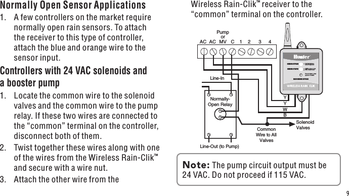 Normally- Open Relay 1  2  3  4 C Solenoid Valves Common Wire to All Valves Pump or MV Line-In Line-Out (to Pump) AC  AC YYWBSENSOR STATUSSENSOR BYPASSPress to bypass, press again to re-enableGREEN = Sensor is dryRED = Sensor is wetRed light indicatessensor is bypassedRAIN SENSOR BYPASS9Normally Open Sensor Applications1.  A few controllers on the market require normally open rain sensors. To attach the receiver to this type of controller, attach the blue and orange wire to the sensor input.Controllers with 24 VAC solenoids and a booster pump1.  Locate the common wire to the solenoid valves and the common wire to the pump relay. If these two wires are connected to the “common” terminal on the controller, disconnect both of them.2.  Twist together these wires along with one of the wires from the Wireless Rain-Clik™ and secure with a wire nut.3.  Attach the other wire from the Wireless Rain-Clik™ receiver to the “common” terminal on the controller.Note: The pump circuit output must be 24 VAC. Do not proceed if 115 VAC.