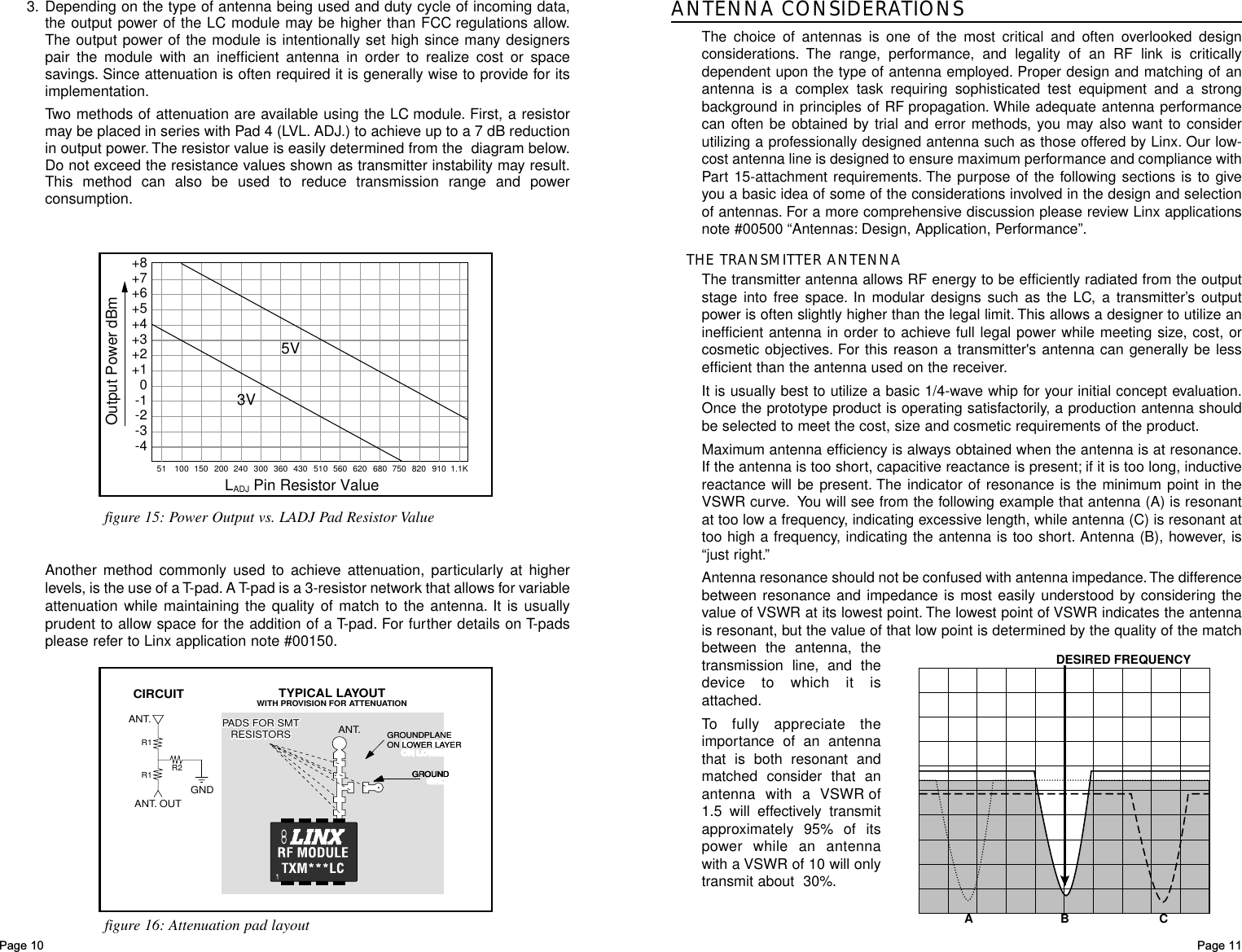 Page 11ANTENNA CONSIDERATIONSThe choice of antennas is one of the most critical and often overlooked designconsiderations. The range, performance, and legality of an RF link is criticallydependent upon the type of antenna employed. Proper design and matching of anantenna is a complex task requiring sophisticated test equipment and a strongbackground in principles of RF propagation. While adequate antenna performancecan often be obtained by trial and error methods, you may also want to considerutilizing a professionally designed antenna such as those offered by Linx. Our low-cost antenna line is designed to ensure maximum performance and compliance withPart 15-attachment requirements. The purpose of the following sections is to giveyou a basic idea of some of the considerations involved in the design and selectionof antennas. For a more comprehensive discussion please review Linx applicationsnote #00500 “Antennas: Design, Application, Performance”.THE TRANSMITTER ANTENNAThe transmitter antenna allows RF energy to be efficiently radiated from the outputstage into free space. In modular designs such as the LC, a transmitter’s outputpower is often slightly higher than the legal limit. This allows a designer to utilize aninefficient antenna in order to achieve full legal power while meeting size, cost, orcosmetic objectives. For this reason a transmitter&apos;s antenna can generally be lessefficient than the antenna used on the receiver.It is usually best to utilize a basic 1/4-wave whip for your initial concept evaluation.Once the prototype product is operating satisfactorily, a production antenna shouldbe selected to meet the cost, size and cosmetic requirements of the product.Maximum antenna efficiency is always obtained when the antenna is at resonance.If the antenna is too short, capacitive reactance is present; if it is too long, inductivereactance will be present. The indicator of resonance is the minimum point in theVSWR curve. You will see from the following example that antenna (A) is resonantat too low a frequency, indicating excessive length, while antenna (C) is resonant attoo high a frequency, indicating the antenna is too short. Antenna (B), however, is“just right.”Antenna resonance should not be confused with antenna impedance.The differencebetween resonance and impedance is most easily understood by considering thevalue of VSWR at its lowest point. The lowest point of VSWR indicates the antennais resonant, but the value of that low point is determined by the quality of the matchbetween the antenna, thetransmission line, and thedevice to which it isattached.To fully appreciate theimportance of an antennathat is both resonant andmatched consider that anantenna with a VSWR of1.5 will effectively transmitapproximately 95% of itspower while an antennawith a VSWR of 10 will onlytransmit about  30%.AB CDESIRED FREQUENCYPage 103. Depending on the type of antenna being used and duty cycle of incoming data,the output power of the LC module may be higher than FCC regulations allow.The output power of the module is intentionally set high since many designerspair the module with an inefficient antenna in order to realize cost or spacesavings. Since attenuation is often required it is generally wise to provide for itsimplementation.Two methods of attenuation are available using the LC module. First, a resistormay be placed in series with Pad 4 (LVL. ADJ.) to achieve up to a 7 dB reductionin output power. The resistor value is easily determined from the  diagram below.Do not exceed the resistance values shown as transmitter instability may result.This method can also be used to reduce transmission range and powerconsumption.CIRCUIT TYPICAL LAYOUTWITH PROVISION FOR ATTENUATIONGNDANT. OUTPADS FOR SMTRESISTORSPADS FOR SMTRESISTORS ANT.ANT.R1R1 R2GRGROUNDPLANEOUNDPLANEON LOON LOWER LAWER LAYERYERGROUNDPLANEON LOWER LAYERGRGROUND OUND GROUNDGRGROUND OUND GROUNDfigure 16: Attenuation pad layout+8+7+6+5+4+3+2+10-1-2-3-4LADJ Pin Resistor Value51 100 150 200 240 300 360 430 510 560 620 680 750 820 910 1.1KOutput Power dBm3V5Vfigure 15: Power Output vs. LADJ Pad Resistor ValueAnother method commonly used to achieve attenuation, particularly at higherlevels, is the use of a T-pad. A T-pad is a 3-resistor network that allows for variableattenuation while maintaining the quality of match to the antenna. It is usuallyprudent to allow space for the addition of a T-pad. For further details on T-padsplease refer to Linx application note #00150.