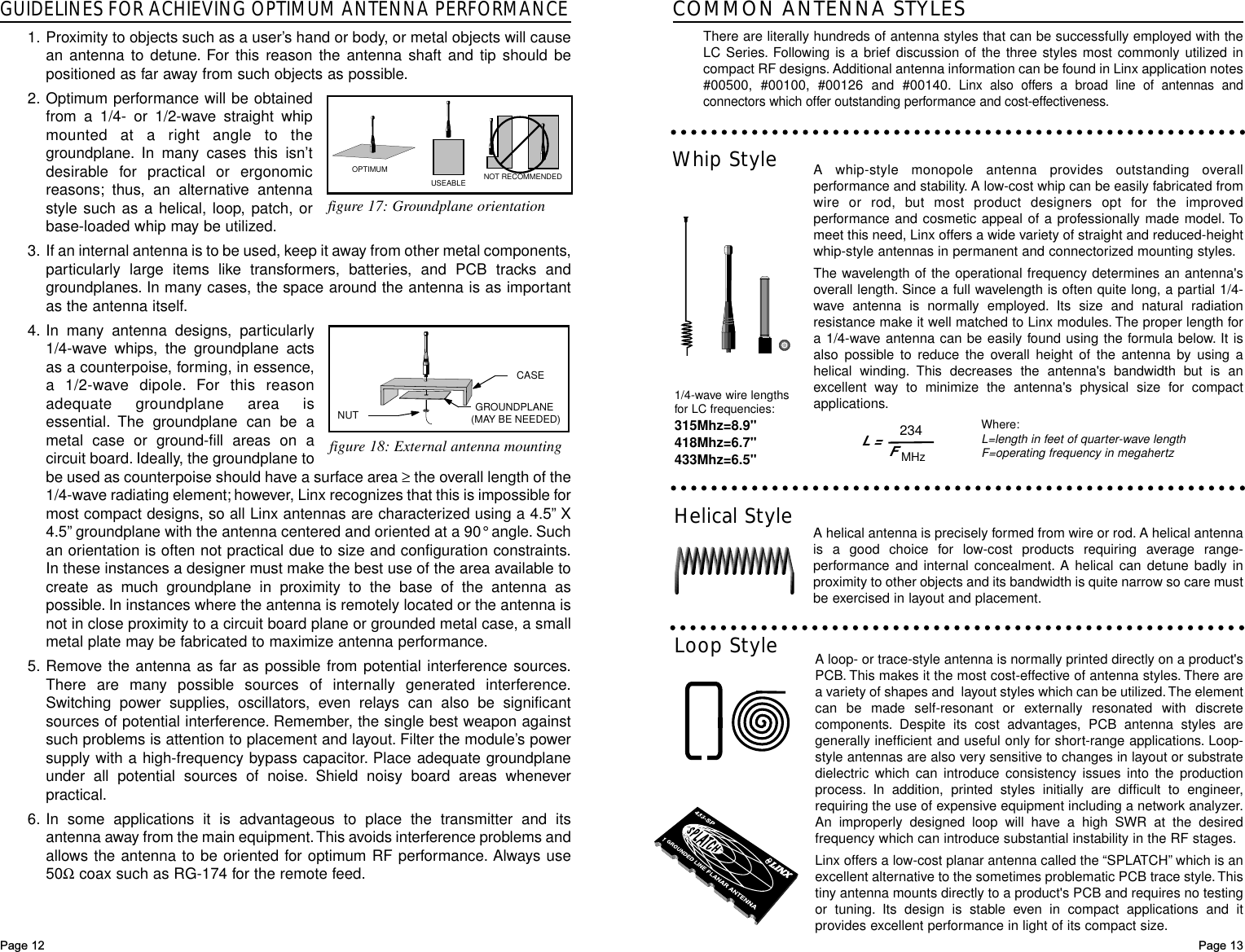 GUIDELINES FOR ACHIEVING OPTIMUM ANTENNA PERFORMANCE1. Proximity to objects such as a user’s hand or body, or metal objects will causean antenna to detune. For this reason the antenna shaft and tip should bepositioned as far away from such objects as possible.2. Optimum performance will be obtainedfrom a 1/4- or 1/2-wave straight whipmounted at a right angle to thegroundplane. In many cases this isn’tdesirable for practical or ergonomicreasons; thus, an alternative antennastyle such as a helical, loop, patch, orbase-loaded whip may be utilized.3. If an internal antenna is to be used, keep it away from other metal components,particularly large items like transformers, batteries, and PCB tracks andgroundplanes. In many cases, the space around the antenna is as importantas the antenna itself.4. In many antenna designs, particularly1/4-wave whips, the groundplane actsas a counterpoise, forming, in essence,a 1/2-wave dipole. For this reasonadequate groundplane area isessential. The groundplane can be ametal case or ground-fill areas on acircuit board. Ideally, the groundplane tobe used as counterpoise should have a surface area ≥the overall length of the1/4-wave radiating element; however, Linx recognizes that this is impossible formost compact designs, so all Linx antennas are characterized using a 4.5”X4.5”groundplane with the antenna centered and oriented at a 90°angle. Suchan orientation is often not practical due to size and configuration constraints.In these instances a designer must make the best use of the area available tocreate as much groundplane in proximity to the base of the antenna aspossible. In instances where the antenna is remotely located or the antenna isnot in close proximity to a circuit board plane or grounded metal case, a smallmetal plate may be fabricated to maximize antenna performance.5. Remove the antenna as far as possible from potential interference sources.There are many possible sources of internally generated interference.Switching power supplies, oscillators, even relays can also be significantsources of potential interference. Remember, the single best weapon againstsuch problems is attention to placement and layout. Filter the module’s powersupply with a high-frequency bypass capacitor. Place adequate groundplaneunder all potential sources of noise. Shield noisy board areas wheneverpractical.6. In some applications it is advantageous to place the transmitter and itsantenna away from the main equipment.This avoids interference problems andallows the antenna to be oriented for optimum RF performance. Always use50Ωcoax such as RG-174 for the remote feed.Page 13Helical StyleWhip StyleLoop Style1/4-wave wire lengthsfor LC frequencies:315Mhz=8.9&quot;418Mhz=6.7&quot;433Mhz=6.5&quot;Where:L=length in feet of quarter-wave length F=operating frequency in megahertzCOMMON ANTENNA STYLESThere are literally hundreds of antenna styles that can be successfully employed with theLC Series. Following is a brief discussion of the three styles most commonly utilized incompact RF designs. Additional antenna information can be found in Linx application notes#00500, #00100, #00126 and #00140.Linx also offers a broad line of antennas andconnectors which offer outstanding performance and cost-effectiveness.A whip-style monopole antenna provides outstanding overallperformance and stability. A low-cost whip can be easily fabricated fromwire or rod, but most product designers opt for the improvedperformance and cosmetic appeal of a professionally made model. Tomeet this need, Linx offers a wide variety of straight and reduced-heightwhip-style antennas in permanent and connectorized mounting styles.The wavelength of the operational frequency determines an antenna&apos;soverall length. Since a full wavelength is often quite long, a partial 1/4-wave antenna is normally employed. Its size and natural radiationresistance make it well matched to Linx modules. The proper length fora 1/4-wave antenna can be easily found using the formula below. It isalso possible to reduce the overall height of the antenna by using ahelical winding. This decreases the antenna&apos;s bandwidth but is anexcellent way to minimize the antenna&apos;s physical size for compactapplications.A helical antenna is precisely formed from wire or rod. A helical antennais a good choice for low-cost products requiring average range-performance and internal concealment. A helical can detune badly inproximity to other objects and its bandwidth is quite narrow so care mustbe exercised in layout and placement.A loop- or trace-style antenna is normally printed directly on a product&apos;sPCB. This makes it the most cost-effective of antenna styles. There area variety of shapes and  layout styles which can be utilized.The elementcan be made self-resonant or externally resonated with discretecomponents. Despite its cost advantages, PCB antenna styles aregenerally inefficient and useful only for short-range applications. Loop-style antennas are also very sensitive to changes in layout or substratedielectric which can introduce consistency issues into the productionprocess. In addition, printed styles initially are difficult to engineer,requiring the use of expensive equipment including a network analyzer.An improperly designed loop will have a high SWR at the desiredfrequency which can introduce substantial instability in the RF stages.Linx offers a low-cost planar antenna called the “SPLATCH”which is anexcellent alternative to the sometimes problematic PCB trace style.Thistiny antenna mounts directly to a product&apos;s PCB and requires no testingor tuning. Its design is stable even in compact applications and itprovides excellent performance in light of its compact size.L =234FMHzPage 12NUT GROUNDPLANE (MAY BE NEEDED)CASEOPTIMUMUSEABLE NOT RECOMMENDEDfigure 17: Groundplane orientationfigure 18: External antenna mounting