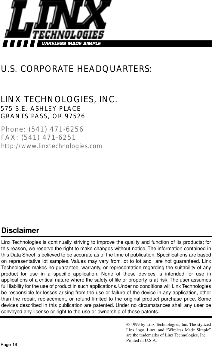Page 16U.S. CORPORATE HEADQUARTERS:Linx Technologies is continually striving to improve the quality and function of its products; forthis reason, we reserve the right to make changes without notice. The information contained inthis Data Sheet is believed to be accurate as of the time of publication. Specifications are basedon representative lot samples. Values may vary from lot to lot and  are not guaranteed. LinxTechnologies makes no guarantee, warranty, or representation regarding the suitability of anyproduct for use in a specific application. None of these devices is intended for use inapplications of a critical nature where the safety of life or property is at risk. The user assumesfull liability for the use of product in such applications. Under no conditions will Linx Technologiesbe responsible for losses arising from the use or failure of the device in any application, otherthan the repair, replacement, or refund limited to the original product purchase price. Somedevices described in this publication are patented. Under no circumstances shall any user beconveyed any license or right to the use or ownership of these patents.Disclaimer© 1999 by Linx Technologies, Inc. The stylizedLinx logo, Linx, and “Wireless Made Simple”are the trademarks of Linx Technologies, Inc. Printed in U.S.A.LINX TECHNOLOGIES, INC.575 S.E. ASHLEY PLACEGRANTS PASS, OR 97526Phone: (541) 471-6256FAX: (541) 471-6251http://www.linxtechnologies.com