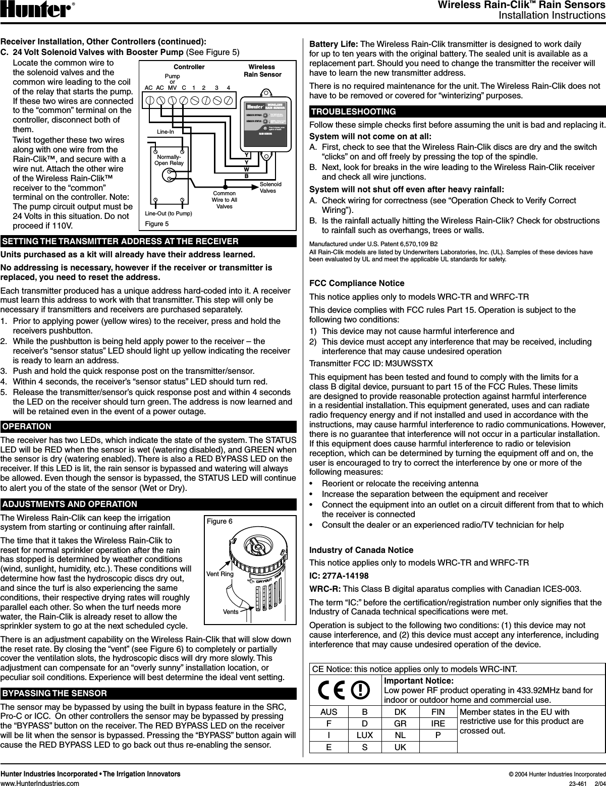 Wireless Rain-Clik™ Rain SensorsInstallation InstructionsHunter Industries Incorporated • The Irrigation Innovators                                                                                                                                                                        © 2004 Hunter Industries Incorporatedwww.HunterIndustries.com  23-461     2/04Receiver Installation, Other Controllers (continued):C.  24 Volt Solenoid Valves with Booster Pump (See Figure 5)  Locate the common wire to the solenoid valves and the common wire leading to the coil of the relay that starts the pump. If these two wires are connected to the “common” terminal on the controller, disconnect both of them.  Twist together these two wires along with one wire from the Rain-Clik™, and secure with a wire nut. Attach the other wire of the Wireless Rain-Clik™ receiver to the “common” terminal on the controller. Note: The pump circuit output must be 24 Volts in this situation. Do not proceed if 110V.SETTING THE TRANSMITTER ADDRESS AT THE RECEIVERUnits purchased as a kit will already have their address learned.No addressing is necessary, however if the receiver or transmitter is replaced, you need to reset the address.Each transmitter produced has a unique address hard-coded into it. A receiver must learn this address to work with that transmitter. This step will only be necessary if transmitters and receivers are purchased separately. 1.  Prior to applying power (yellow wires) to the receiver, press and hold the receivers pushbutton. 2.  While the pushbutton is being held apply power to the receiver – the receiver’s “sensor status” LED should light up yellow indicating the receiver is ready to learn an address. 3.  Push and hold the quick response post on the transmitter/sensor. 4.  Within 4 seconds, the receiver’s “sensor status” LED should turn red. 5.  Release the transmitter/sensor’s quick response post and within 4 seconds the LED on the receiver should turn green. The address is now learned and will be retained even in the event of a power outage.OPERATIONThe receiver has two LEDs, which indicate the state of the system. The STATUS LED will be RED when the sensor is wet (watering disabled), and GREEN when the sensor is dry (watering enabled). There is also a RED BYPASS LED on the receiver. If this LED is lit, the rain sensor is bypassed and watering will always be allowed. Even though the sensor is bypassed, the STATUS LED will continue to alert you of the state of the sensor (Wet or Dry).ADJUSTMENTS AND OPERATIONThe Wireless Rain-Clik can keep the irrigation system from starting or continuing after rainfall.The time that it takes the Wireless Rain-Clik to reset for normal sprinkler operation after the rain has stopped is determined by weather conditions (wind, sunlight, humidity, etc.). These conditions will determine how fast the hydroscopic discs dry out, and since the turf is also experiencing the same conditions, their respective drying rates will roughly parallel each other. So when the turf needs more water, the Rain-Clik is already reset to allow the sprinkler system to go at the next scheduled cycle.There is an adjustment capability on the Wireless Rain-Clik that will slow down the reset rate. By closing the “vent” (see Figure 6) to completely or partially cover the ventilation slots, the hydroscopic discs will dry more slowly. This adjustment can compensate for an “overly sunny” installation location, or peculiar soil conditions. Experience will best determine the ideal vent setting.BYPASSING THE SENSORThe sensor may be bypassed by using the built in bypass feature in the SRC, Pro-C or ICC.  On other controllers the sensor may be bypassed by pressing the “BYPASS” button on the receiver. The RED BYPASS LED on the receiver will be lit when the sensor is bypassed. Pressing the “BYPASS” button again will cause the RED BYPASS LED to go back out thus re-enabling the sensor.Battery Life: The Wireless Rain-Clik transmitter is designed to work daily for up to ten years with the original battery. The sealed unit is available as a replacement part. Should you need to change the transmitter the receiver will have to learn the new transmitter address.There is no required maintenance for the unit. The Wireless Rain-Clik does not have to be removed or covered for “winterizing” purposes.TROUBLESHOOTINGFollow these simple checks rst before assuming the unit is bad and replacing it.System will not come on at all:A.  First, check to see that the Wireless Rain-Clik discs are dry and the switch “clicks” on and off freely by pressing the top of the spindle.B.  Next, look for breaks in the wire leading to the Wireless Rain-Clik receiver and check all wire junctions.System will not shut off even after heavy rainfall:A.  Check wiring for correctness (see “Operation Check to Verify Correct Wiring”).B.  Is the rainfall actually hitting the Wireless Rain-Clik? Check for obstructions to rainfall such as overhangs, trees or walls.Manufactured under U.S. Patent 6,570,109 B2All Rain-Clik models are listed by Underwriters Laboratories, Inc. (UL). Samples of these devices have been evaluated by UL and meet the applicable UL standards for safety.FCC Compliance NoticeThis notice applies only to models WRC-TR and WRFC-TRThis device complies with FCC rules Part 15. Operation is subject to the following two conditions:1)  This device may not cause harmful interference and2)  This device must accept any interference that may be received, including interference that may cause undesired operationTransmitter FCC ID: M3UWSSTXThis equipment has been tested and found to comply with the limits for a class B digital device, pursuant to part 15 of the FCC Rules. These limits are designed to provide reasonable protection against harmful interference in a residential installation. This equipment generated, uses and can radiate radio frequency energy and if not installed and used in accordance with the instructions, may cause harmful interference to radio communications. However, there is no guarantee that interference will not occur in a particular installation. If this equipment does cause harmful interference to radio or television reception, which can be determined by turning the equipment off and on, the user is encouraged to try to correct the interference by one or more of the following measures:•  Reorient or relocate the receiving antenna•  Increase the separation between the equipment and receiver•  Connect the equipment into an outlet on a circuit different from that to which the receiver is connected•  Consult the dealer or an experienced radio/TV technician for helpIndustry of Canada NoticeThis notice applies only to models WRC-TR and WRFC-TRIC: 277A-14198WRC-R: This Class B digital aparatus complies with Canadian ICES-003.The term “IC:” before the certication/registration number only signies that the Industry of Canada technical specications were met.Operation is subject to the following two conditions: (1) this device may not cause interference, and (2) this device must accept any interference, including interference that may cause undesired operation of the device.CE Notice: this notice applies only to models WRC-INT.Important Notice:Low power RF product operating in 433.92MHz band for indoor or outdoor home and commercial use.AUS B DK FIN Member states in the EU with restrictive use for this product are crossed out.F D GR IREI LUX NL PE S UKFigure 5Normally-Open Relay1 2 3 4ControllerCSolenoid ValvesCommon Wire to All ValvesPump orMVLine-InLine-Out (to Pump)Wireless Rain SensorAC ACYYWBRed light indicates sensor is bypassedGREEN = Sensor is dryRED = Sensor is wetSENSOR BYPASSSENSOR STATUSWIRELESSRAIN SENSORRAIN SENSOR Press to bypass, press again to re-enableFigure 6Vent RingVents