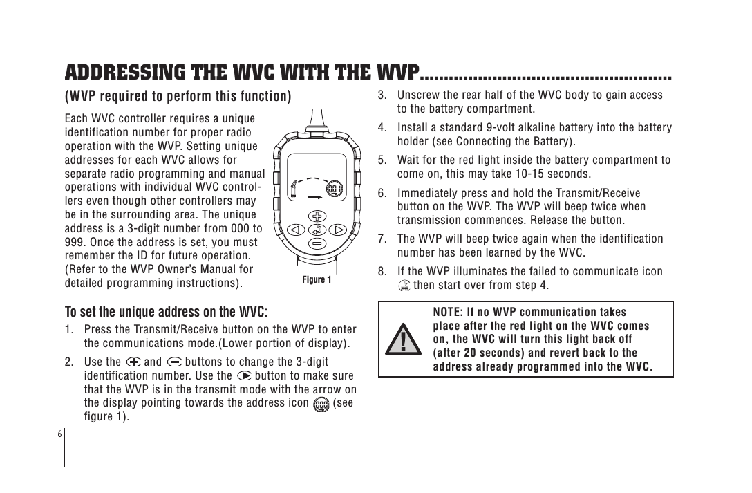 6ADDRESSING THE WVC WITH THE WVP....................................................(WVP required to perform this function)Each WVC controller requires a unique identification number for proper radio operation with the WVP. Setting unique addresses for each WVC allows for separate radio programming and manual operations with individual WVC control-lers even though other controllers may be in the surrounding area. The unique address is a 3-digit number from 000 to 999. Once the address is set, you must remember the ID for future operation. (Refer to the WVP Owner’s Manual for detailed programming instructions).To set the unique address on the WVC:1.   Press the Transmit/Receive button on the WVP to enter the communications mode.(Lower portion of display).2.   Use the   and   buttons to change the 3-digit identification number. Use the   button to make sure that the WVP is in the transmit mode with the arrow on the display pointing towards the address icon   (see figure 1).3.   Unscrew the rear half of the WVC body to gain access to the battery compartment.4.   Install a standard 9-volt alkaline battery into the battery holder (see Connecting the Battery). 5.   Wait for the red light inside the battery compartment to come on, this may take 10-15 seconds.6.   Immediately press and hold the Transmit/Receive button on the WVP. The WVP will beep twice when transmission commences. Release the button.7.   The WVP will beep twice again when the identification number has been learned by the WVC.8.   If the WVP illuminates the failed to communicate icon  then start over from step 4.NOTE: If no WVP communication takes place after the red light on the WVC comes on, the WVC will turn this light back off (after 20 seconds) and revert back to the address already programmed into the WVC.Figure 1