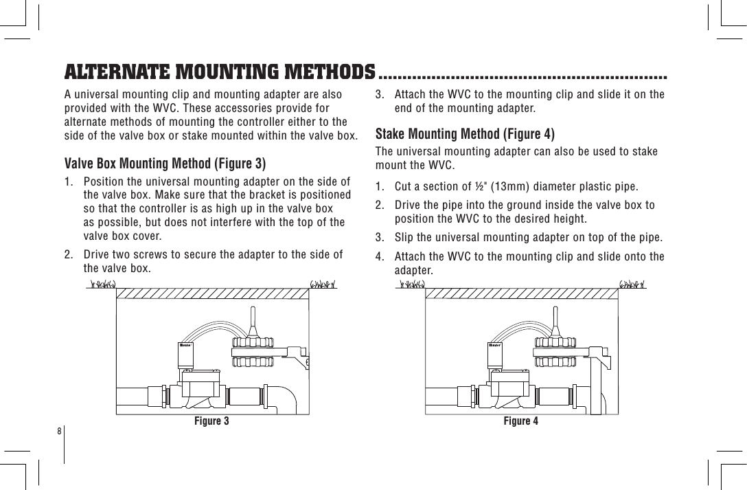 8ALTERNATE MOUNTING METHODS ............................................................A universal mounting clip and mounting adapter are also provided with the WVC. These accessories provide for alternate methods of mounting the controller either to the side of the valve box or stake mounted within the valve box.Valve Box Mounting Method (Figure 3)1.   Position the universal mounting adapter on the side of the valve box. Make sure that the bracket is positioned so that the controller is as high up in the valve box as possible, but does not interfere with the top of the valve box cover.2.   Drive two screws to secure the adapter to the side of the valve box.3.   Attach the WVC to the mounting clip and slide it on the end of the mounting adapter.Stake Mounting Method (Figure 4)The universal mounting adapter can also be used to stake mount the WVC.1.   Cut a section of &quot; (13mm) diameter plastic pipe.2.   Drive the pipe into the ground inside the valve box to position the WVC to the desired height.3.   Slip the universal mounting adapter on top of the pipe.4.   Attach the WVC to the mounting clip and slide onto the adapter.Figure 4Figure 3