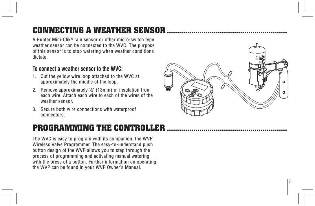 9A Hunter Mini-Clik® rain sensor or other micro-switch type weather sensor can be connected to the WVC. The purpose of this sensor is to stop watering when weather conditions dictate.To connect a weather sensor to the WVC:1.   Cut the yellow wire loop attached to the WVC at approximately the middle of the loop.2.   Remove approximately &quot; (13mm) of insulation from each wire. Attach each wire to each of the wires of the weather sensor.3.   Secure both wire connections with waterproof connectors.CONNECTING A WEATHER SENSOR ...........................................................The WVC is easy to program with its companion, the WVP Wireless Valve Programmer. The easy-to-understand push button design of the WVP allows you to step through the process of programming and activating manual watering with the press of a button. Further information on operating the WVP can be found in your WVP Owner’s Manual.PROGRAMMING THE CONTROLLER ...........................................................