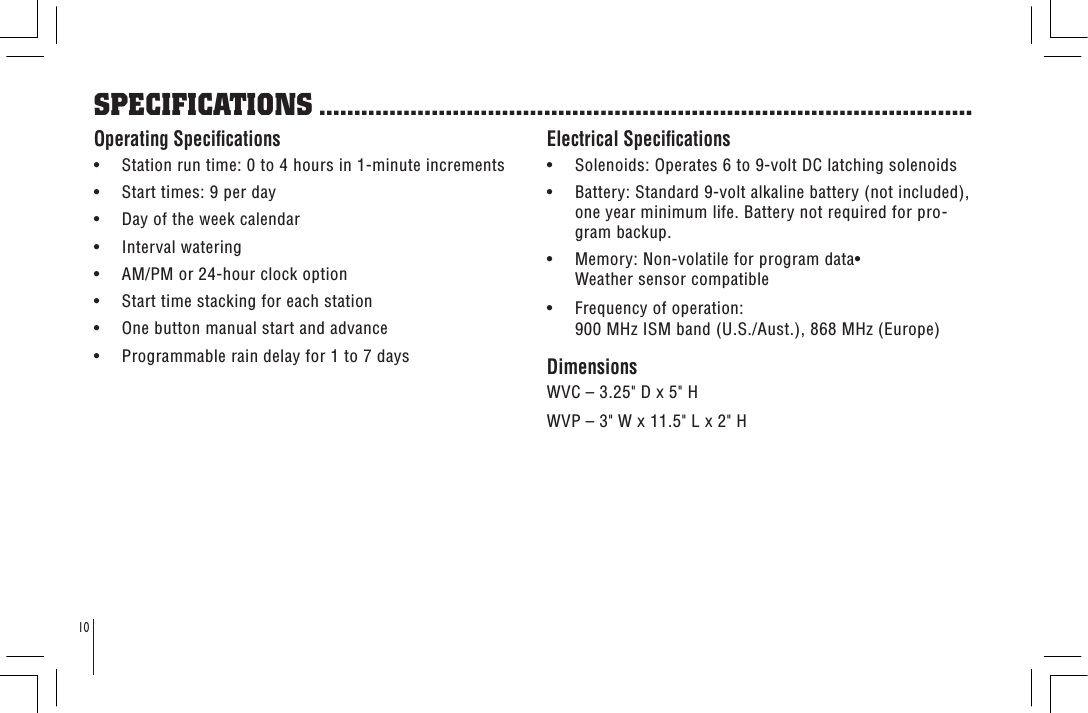 10Operating Specications•     Station run time: 0 to 4 hours in 1-minute increments•     Start times: 9 per day•     Day of the week calendar•     Interval watering•     AM/PM or 24-hour clock option•     Start time stacking for each station•     One button manual start and advance•     Programmable rain delay for 1 to 7 daysElectrical Specications•     Solenoids: Operates 6 to 9-volt DC latching solenoids•     Battery: Standard 9-volt alkaline battery (not included), one year minimum life. Battery not required for pro-gram backup.•     Memory: Non-volatile for program data• Weather sensor compatible•     Frequency of operation: 900 MHz ISM band (U.S./Aust.), 868 MHz (Europe)DimensionsWVC – 3.25&quot; D x 5&quot; HWVP – 3&quot; W x 11.5&quot; L x 2&quot; HSPECIFICATIONS .............................................................................................