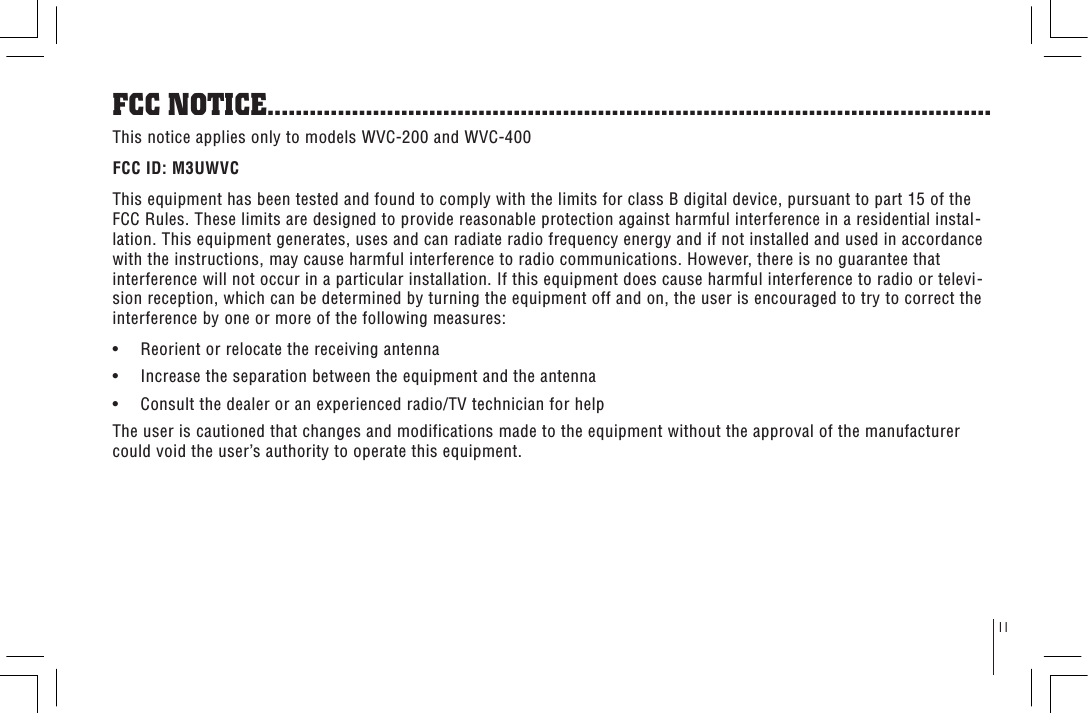 11FCC NOTICE.......................................................................................................This notice applies only to models WVC-200 and WVC-400FCC ID: M3UWVCThis equipment has been tested and found to comply with the limits for class B digital device, pursuant to part 15 of the FCC Rules. These limits are designed to provide reasonable protection against harmful interference in a residential instal-lation. This equipment generates, uses and can radiate radio frequency energy and if not installed and used in accordance with the instructions, may cause harmful interference to radio communications. However, there is no guarantee that interference will not occur in a particular installation. If this equipment does cause harmful interference to radio or televi-sion reception, which can be determined by turning the equipment off and on, the user is encouraged to try to correct the interference by one or more of the following measures:•     Reorient or relocate the receiving antenna•     Increase the separation between the equipment and the antenna•     Consult the dealer or an experienced radio/TV technician for helpThe user is cautioned that changes and modifications made to the equipment without the approval of the manufacturer could void the user’s authority to operate this equipment.