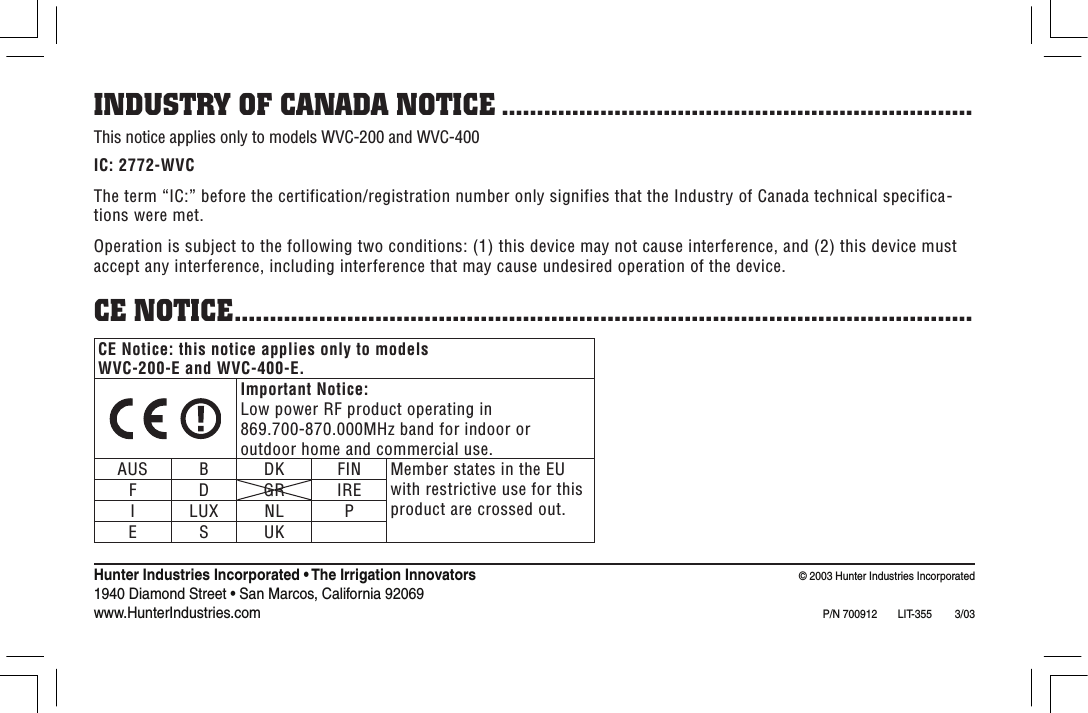 Hunter Industries Incorporated • The Irrigation Innovators                                                                                   © 2003 Hunter Industries Incorporated1940 Diamond Street • San Marcos, California 92069                                                                                                                                       www.HunterIndustries.com P/N 700912  LIT-355         3/03CE Notice: this notice applies only to models WVC-200-E and WVC-400-E.Important Notice:Low power RF product operating in 869.700-870.000MHz band for indoor or outdoor home and commercial use.AUS B DK FIN Member states in the EU with restrictive use for this product are crossed out.F D GR IREI LUX NL PE S UKINDUSTRY OF CANADA NOTICE ...................................................................This notice applies only to models WVC-200 and WVC-400IC: 2772-WVCThe term “IC:” before the certification/registration number only signifies that the Industry of Canada technical specifica-tions were met.Operation is subject to the following two conditions: (1) this device may not cause interference, and (2) this device must accept any interference, including interference that may cause undesired operation of the device.CE NOTICE.........................................................................................................