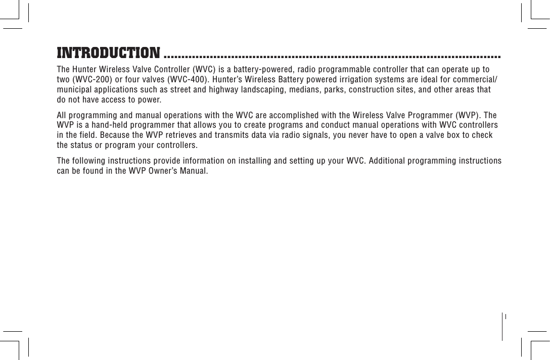 1The Hunter Wireless Valve Controller (WVC) is a battery-powered, radio programmable controller that can operate up to two (WVC-200) or four valves (WVC-400). Hunter’s Wireless Battery powered irrigation systems are ideal for commercial/municipal applications such as street and highway landscaping, medians, parks, construction sites, and other areas that do not have access to power.All programming and manual operations with the WVC are accomplished with the Wireless Valve Programmer (WVP). The WVP is a hand-held programmer that allows you to create programs and conduct manual operations with WVC controllers in the field. Because the WVP retrieves and transmits data via radio signals, you never have to open a valve box to check the status or program your controllers.The following instructions provide information on installing and setting up your WVC. Additional programming instructions can be found in the WVP Owner’s Manual.INTRODUCTION ...............................................................................................