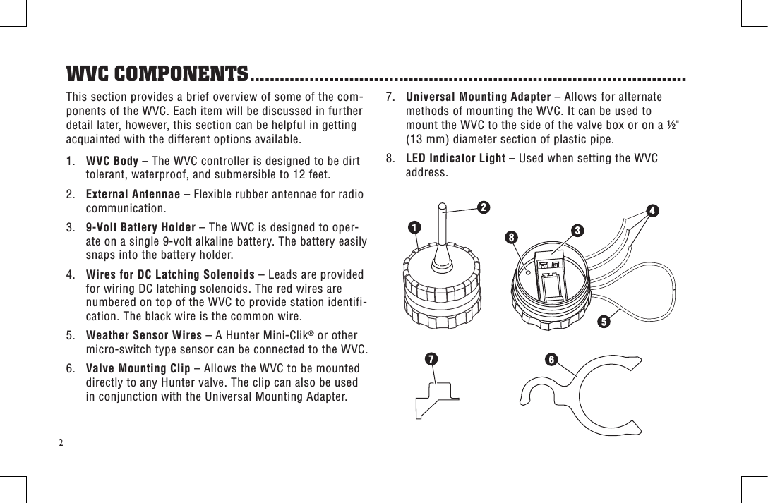 2WVC COMPONENTS........................................................................................This section provides a brief overview of some of the com-ponents of the WVC. Each item will be discussed in further detail later, however, this section can be helpful in getting acquainted with the different options available.1.   WVC Body – The WVC controller is designed to be dirt tolerant, waterproof, and submersible to 12 feet. 2.   External Antennae – Flexible rubber antennae for radio communication.3.   9-Volt Battery Holder – The WVC is designed to oper-ate on a single 9-volt alkaline battery. The battery easily snaps into the battery holder.4.   Wires for DC Latching Solenoids – Leads are provided for wiring DC latching solenoids. The red wires are numbered on top of the WVC to provide station identifi-cation. The black wire is the common wire.5.   Weather Sensor Wires – A Hunter Mini-Clik® or other micro-switch type sensor can be connected to the WVC.6.   Valve Mounting Clip – Allows the WVC to be mounted directly to any Hunter valve. The clip can also be used in conjunction with the Universal Mounting Adapter.7.   Universal Mounting Adapter – Allows for alternate methods of mounting the WVC. It can be used to mount the WVC to the side of the valve box or on a &quot; (13 mm) diameter section of plastic pipe.8.   LED Indicator Light – Used when setting the WVC address.