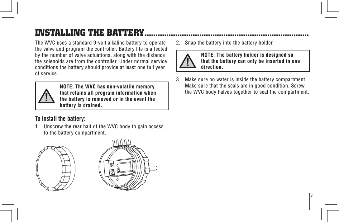 3The WVC uses a standard 9-volt alkaline battery to operate the valve and program the controller. Battery life is affected by the number of valve actuations, along with the distance the solenoids are from the controller. Under normal service conditions the battery should provide at least one full year of service.NOTE: The WVC has non-volatile memory that retains all program information when the battery is removed or in the event the battery is drained.To install the battery:1.   Unscrew the rear half of the WVC body to gain access to the battery compartment.INSTALLING THE BATTERY...........................................................................2.   Snap the battery into the battery holder.NOTE: The battery holder is designed so that the battery can only be inserted in one direction.3.   Make sure no water is inside the battery compartment. Make sure that the seals are in good condition. Screw the WVC body halves together to seal the compartment.