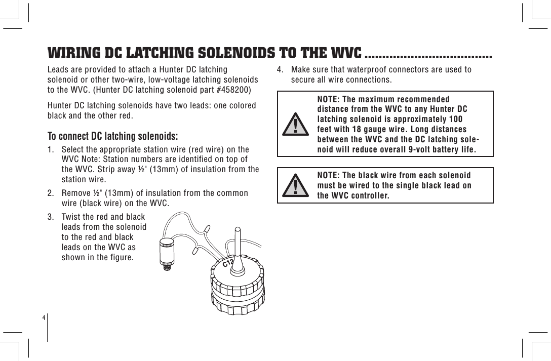 WIRING DC LATCHING SOLENOIDS TO THE WVC ....................................4Leads are provided to attach a Hunter DC latching solenoid or other two-wire, low-voltage latching solenoids to the WVC. (Hunter DC latching solenoid part #458200)Hunter DC latching solenoids have two leads: one colored black and the other red.To connect DC latching solenoids:1.   Select the appropriate station wire (red wire) on the WVC Note: Station numbers are identified on top of the WVC. Strip away &quot; (13mm) of insulation from the station wire.2.   Remove &quot; (13mm) of insulation from the common wire (black wire) on the WVC.3.   Twist the red and black leads from the solenoid to the red and black leads on the WVC as shown in the figure.4.   Make sure that waterproof connectors are used to secure all wire connections.NOTE: The maximum recommended distance from the WVC to any Hunter DC latching solenoid is approximately 100 feet with 18 gauge wire. Long distances between the WVC and the DC latching sole-noid will reduce overall 9-volt battery life.NOTE: The black wire from each solenoid must be wired to the single black lead on the WVC controller.C12