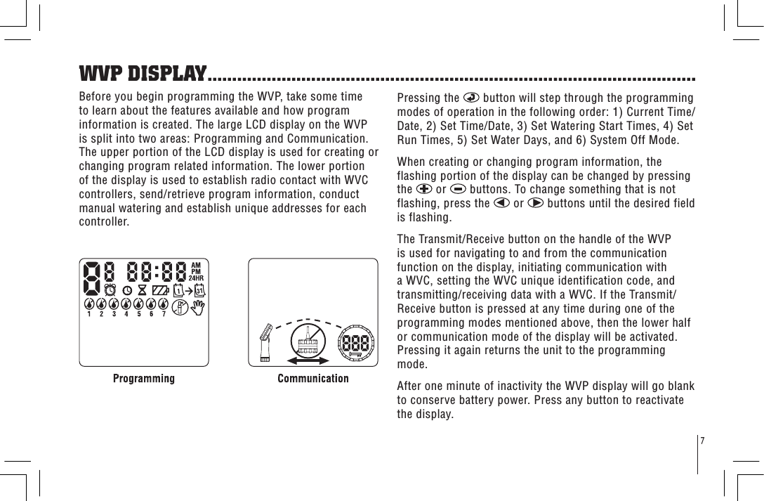 7WVP DISPLAY...................................................................................................Before you begin programming the WVP, take some time to learn about the features available and how program information is created. The large LCD display on the WVP is split into two areas: Programming and Communication. The upper portion of the LCD display is used for creating or changing program related information. The lower portion of the display is used to establish radio contact with WVC controllers, send/retrieve program information, conduct manual watering and establish unique addresses for each controller.Pressing the   button will step through the programming modes of operation in the following order: 1) Current Time/Date, 2) Set Time/Date, 3) Set Watering Start Times, 4) Set Run Times, 5) Set Water Days, and 6) System Off Mode.When creating or changing program information, the flashing portion of the display can be changed by pressing the   or   buttons. To change something that is not flashing, press the   or   buttons until the desired field is flashing.The Transmit/Receive button on the handle of the WVP is used for navigating to and from the communication function on the display, initiating communication with a WVC, setting the WVC unique identification code, and transmitting/receiving data with a WVC. If the Transmit/Receive button is pressed at any time during one of the programming modes mentioned above, then the lower half or communication mode of the display will be activated. Pressing it again returns the unit to the programming mode.After one minute of inactivity the WVP display will go blank to conserve battery power. Press any button to reactivate the display.