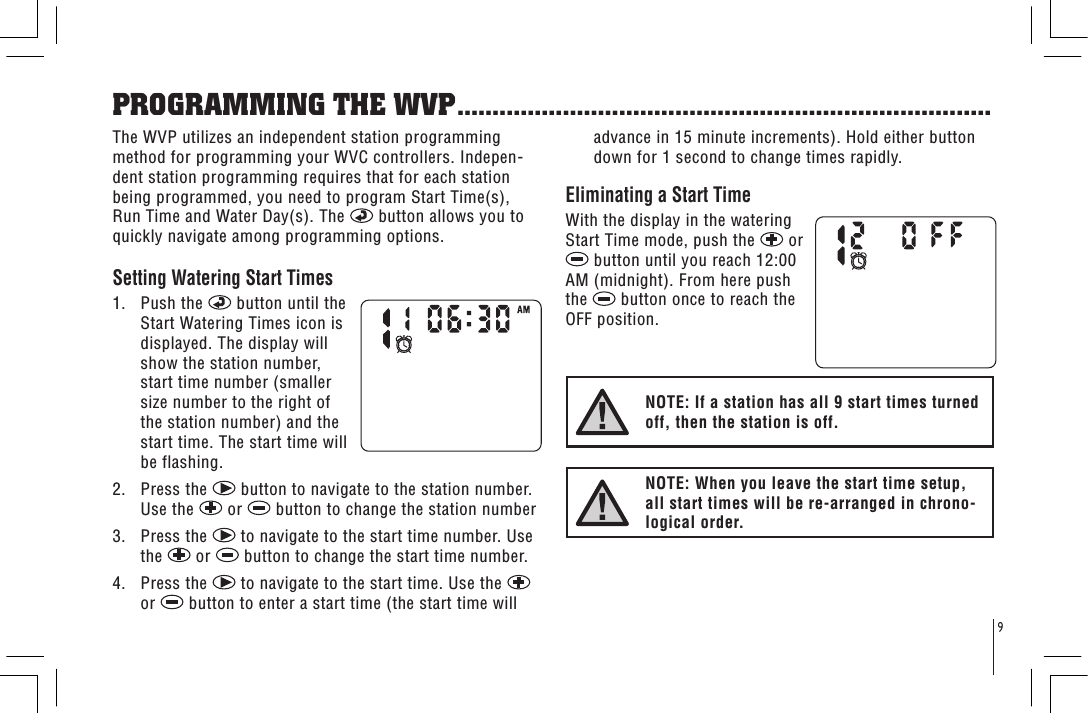 9PROGRAMMING THE WVP............................................................................The WVP utilizes an independent station programming method for programming your WVC controllers. Indepen-dent station programming requires that for each station being programmed, you need to program Start Time(s), Run Time and Water Day(s). The   button allows you to quickly navigate among programming options.Setting Watering Start Times 1.   Push the   button until the Start Watering Times icon is displayed. The display will show the station number, start time number (smaller size number to the right of the station number) and the start time. The start time will be flashing.2.   Press the   button to navigate to the station number. Use the   or   button to change the station number3.   Press the   to navigate to the start time number. Use the   or   button to change the start time number. 4.   Press the   to navigate to the start time. Use the   or   button to enter a start time (the start time will advance in 15 minute increments). Hold either button down for 1 second to change times rapidly. Eliminating a Start Time With the display in the watering Start Time mode, push the   or  button until you reach 12:00 AM (midnight). From here push the   button once to reach the OFF position.NOTE: If a station has all 9 start times turned off, then the station is off.NOTE: When you leave the start time setup, all start times will be re-arranged in chrono-logical order.