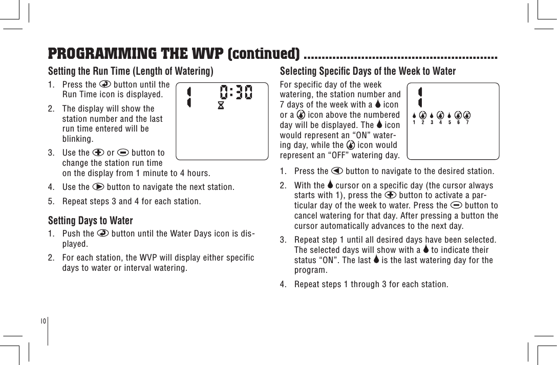 10Setting the Run Time (Length of Watering)1.   Press the   button until the Run Time icon is displayed. 2.   The display will show the station number and the last run time entered will be blinking.3.   Use the   or   button to change the station run time on the display from 1 minute to 4 hours.4.   Use the   button to navigate the next station.5.   Repeat steps 3 and 4 for each station. Setting Days to Water1.   Push the   button until the Water Days icon is dis-played.2.   For each station, the WVP will display either specific days to water or interval watering.Selecting Specic Days of the Week to WaterFor specific day of the week watering, the station number and 7 days of the week with a   icon or a   icon above the numbered day will be displayed. The   icon would represent an “ON” water-ing day, while the   icon would represent an “OFF” watering day.1.   Press the   button to navigate to the desired station.2.   With the   cursor on a specific day (the cursor always starts with 1), press the   button to activate a par-ticular day of the week to water. Press the   button to cancel watering for that day. After pressing a button the cursor automatically advances to the next day.3.   Repeat step 1 until all desired days have been selected. The selected days will show with a   to indicate their status “ON”. The last   is the last watering day for the program.4.   Repeat steps 1 through 3 for each station.PROGRAMMING THE WVP (continued) ......................................................