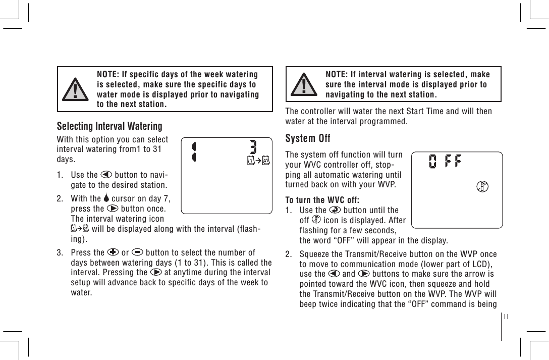 11NOTE: If specific days of the week watering is selected, make sure the specific days to water mode is displayed prior to navigating to the next station.Selecting Interval WateringWith this option you can select interval watering from1 to 31 days.1.   Use the   button to navi-gate to the desired station.2.   With the   cursor on day 7, press the   button once. The interval watering icon  will be displayed along with the interval (flash-ing).3.   Press the   or   button to select the number of days between watering days (1 to 31). This is called the interval. Pressing the   at anytime during the interval setup will advance back to specific days of the week to water.NOTE: If interval watering is selected, make sure the interval mode is displayed prior to navigating to the next station.The controller will water the next Start Time and will then water at the interval programmed.System OffThe system off function will turn your WVC controller off, stop-ping all automatic watering until turned back on with your WVP.To turn the WVC off:1.   Use the   button until the off   icon is displayed. After flashing for a few seconds, the word “OFF” will appear in the display.2.   Squeeze the Transmit/Receive button on the WVP once to move to communication mode (lower part of LCD), use the   and   buttons to make sure the arrow is pointed toward the WVC icon, then squeeze and hold the Transmit/Receive button on the WVP. The WVP will beep twice indicating that the “OFF” command is being 