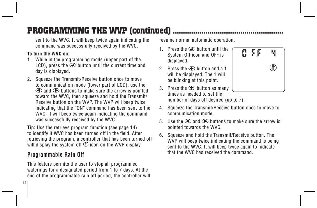 12sent to the WVC. It will beep twice again indicating the command was successfully received by the WVC.To turn the WVC on:1.   While in the programming mode (upper part of the LCD), press the   button until the current time and day is displayed.2.   Squeeze the Transmit/Receive button once to move to communication mode (lower part of LCD), use the  and   buttons to make sure the arrow is pointed toward the WVC, then squeeze and hold the Transmit/Receive button on the WVP. The WVP will beep twice indicating that the “ON” command has been sent to the WVC. It will beep twice again indicating the command was successfully received by the WVC.Tip: Use the retrieve program function (see page 14) to identify if WVC has been turned off in the field. After retrieving the program, a controller that has been turned off will display the system off   icon on the WVP display.Programmable Rain OffThis feature permits the user to stop all programmed waterings for a designated period from 1 to 7 days. At the end of the programmable rain off period, the controller will resume normal automatic operation.1.   Press the   button until the System Off icon and OFF is displayed.2.   Press the   button and a 1 will be displayed. The 1 will be blinking at this point.3.   Press the   button as many times as needed to set the number of days off desired (up to 7).4.   Squeeze the Transmit/Receive button once to move to communication mode.5.   Use the   and   buttons to make sure the arrow is pointed towards the WVC.6.   Squeeze and hold the Transmit/Receive button. The WVP will beep twice indicating the command is being sent to the WVC. It will beep twice again to indicate that the WVC has received the command.PROGRAMMING THE WVP (continued) ......................................................