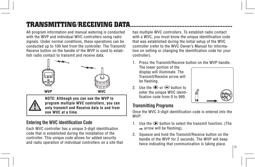 13TRANSMITTING/RECEIVING DATA..............................................................WVP WVCAll program information and manual watering is conducted with the WVP and individual WVC controllers using radio signals. Under normal conditions, these operations can be conducted up to 100 feet from the controller. The Transmit/Receive button on the handle of the WVP is used to estab-lish radio contact to transmit and receive data.NOTE: Although you can use the WVP to program multiple WVC controllers, you can only transmit and Receive data to and from one WVC at a time.Entering the WVC Identication Code Each WVC controller has a unique 3-digit identification code that is established during the installation of the controller. This unique code allows for added security and radio operation of individual controllers on a site that has multiple WVC controllers. To establish radio contact with a WVC, you must know the unique identification code that was established during the initial setup of the WVC controller (refer to the WVC Owner’s Manual for informa-tion on setting or changing the identification code for your controller).1.   Press the Transmit/Receive button on the WVP handle. The lower portion of the display will illuminate. The Transmit/Receive arrow will be flashing.2.   Use the   or   button to enter the unique WVC identi-fication code from 0 to 999.Transmitting Programs Once the WVC 3-digit identification code is entered into the WVP:1.   Use the   button to select the transmit function. (The  arrow will be flashing).2.   Squeeze and hold the Transmit/Receive button on the handle of the WVP for 2 seconds. The WVP will beep twice indicating that communication is taking place.