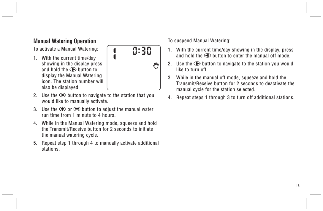 15Manual Watering Operation To activate a Manual Watering:1.   With the current time/day showing in the display press and hold the   button to display the Manual Watering icon. The station number will also be displayed.2.   Use the   button to navigate to the station that you would like to manually activate.3.   Use the   or   button to adjust the manual water run time from 1 minute to 4 hours.4.   While in the Manual Watering mode, squeeze and hold the Transmit/Receive button for 2 seconds to initiate the manual watering cycle. 5.   Repeat step 1 through 4 to manually activate additional stations.To suspend Manual Watering:1.   With the current time/day showing in the display, press and hold the   button to enter the manual off mode.2.   Use the   button to navigate to the station you would like to turn off.3.   While in the manual off mode, squeeze and hold the Transmit/Receive button for 2 seconds to deactivate the manual cycle for the station selected.4.   Repeat steps 1 through 3 to turn off additional stations.