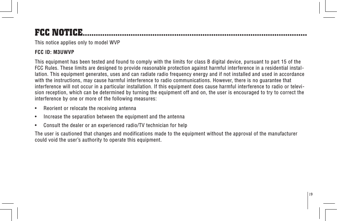 FCC NOTICE.......................................................................................................This notice applies only to model WVP FCC ID: M3UWVPThis equipment has been tested and found to comply with the limits for class B digital device, pursuant to part 15 of the FCC Rules. These limits are designed to provide reasonable protection against harmful interference in a residential instal-lation. This equipment generates, uses and can radiate radio frequency energy and if not installed and used in accordance with the instructions, may cause harmful interference to radio communications. However, there is no guarantee that interference will not occur in a particular installation. If this equipment does cause harmful interference to radio or televi-sion reception, which can be determined by turning the equipment off and on, the user is encouraged to try to correct the interference by one or more of the following measures:•     Reorient or relocate the receiving antenna•     Increase the separation between the equipment and the antenna•     Consult the dealer or an experienced radio/TV technician for helpThe user is cautioned that changes and modifications made to the equipment without the approval of the manufacturer could void the user’s authority to operate this equipment.19