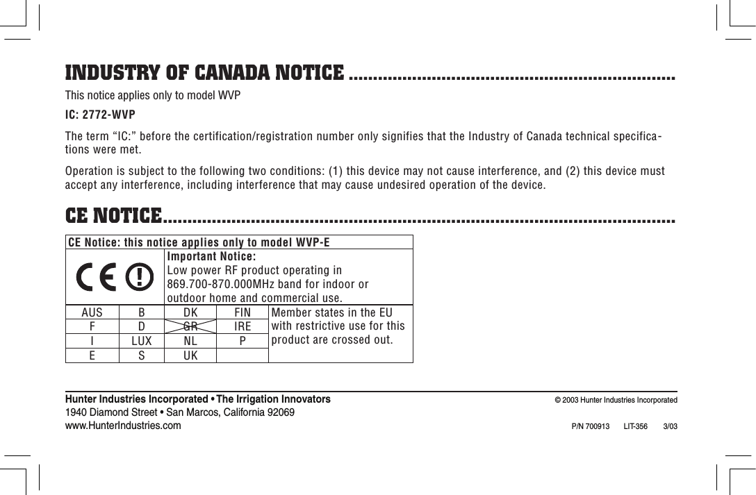 CE Notice: this notice applies only to model WVP-EImportant Notice:Low power RF product operating in 869.700-870.000MHz band for indoor or outdoor home and commercial use.AUS B DK FIN Member states in the EU with restrictive use for this product are crossed out.F D GR IREI LUX NL PE S UKINDUSTRY OF CANADA NOTICE ...................................................................This notice applies only to model WVPIC: 2772-WVPThe term “IC:” before the certification/registration number only signifies that the Industry of Canada technical specifica-tions were met.Operation is subject to the following two conditions: (1) this device may not cause interference, and (2) this device must accept any interference, including interference that may cause undesired operation of the device.CE NOTICE.........................................................................................................Hunter Industries Incorporated • The Irrigation Innovators                                                                                   © 2003 Hunter Industries Incorporated1940 Diamond Street • San Marcos, California 92069                                                                                                                                       www.HunterIndustries.com P/N 700913  LIT-356        3/03