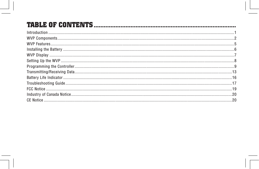 Introduction ...................................................................................................................................................................1WVP Components...........................................................................................................................................................2WVP Features.................................................................................................................................................................5Installing the Battery ......................................................................................................................................................6WVP Display ..................................................................................................................................................................7Setting Up the WVP ........................................................................................................................................................8Programming the Controller............................................................................................................................................9Transmitting/Receiving Data..........................................................................................................................................13Battery Life Indicator ....................................................................................................................................................16Troubleshooting Guide..................................................................................................................................................17FCC Notice ...................................................................................................................................................................19Industry of Canada Notice.............................................................................................................................................20CE Notice .....................................................................................................................................................................20TABLE OF CONTENTS .....................................................................................