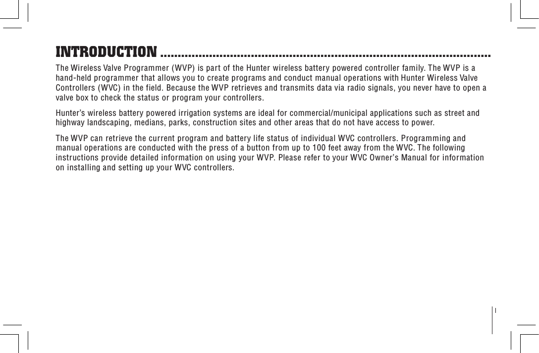 1The Wireless Valve Programmer (WVP) is part of the Hunter wireless battery powered controller family. The WVP is a hand-held programmer that allows you to create programs and conduct manual operations with Hunter Wireless Valve Controllers (WVC) in the field. Because the WVP retrieves and transmits data via radio signals, you never have to open a valve box to check the status or program your controllers.Hunter’s wireless battery powered irrigation systems are ideal for commercial/municipal applications such as street and highway landscaping, medians, parks, construction sites and other areas that do not have access to power. The WVP can retrieve the current program and battery life status of individual WVC controllers. Programming and manual operations are conducted with the press of a button from up to 100 feet away from the WVC. The following instructions provide detailed information on using your WVP. Please refer to your WVC Owner’s Manual for information on installing and setting up your WVC controllers.INTRODUCTION ...............................................................................................