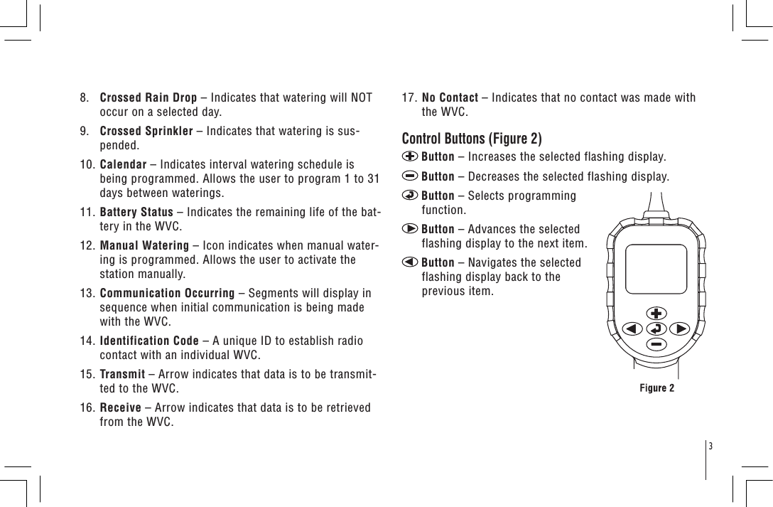 38.    Crossed Rain Drop – Indicates that watering will NOT occur on a selected day. 9.    Crossed Sprinkler – Indicates that watering is sus-pended.10. Calendar – Indicates interval watering schedule is being programmed. Allows the user to program 1 to 31 days between waterings. 11. Battery Status – Indicates the remaining life of the bat-tery in the WVC.12. Manual Watering – Icon indicates when manual water-ing is programmed. Allows the user to activate the station manually.13. Communication Occurring – Segments will display in sequence when initial communication is being made with the WVC.14. Identification Code – A unique ID to establish radio contact with an individual WVC. 15. Transmit – Arrow indicates that data is to be transmit-ted to the WVC.16. Receive – Arrow indicates that data is to be retrieved from the WVC.17. No Contact – Indicates that no contact was made with the WVC. Control Buttons (Figure 2)Button – Increases the selected flashing display.Button – Decreases the selected flashing display.Button – Selects programming function.Button – Advances the selected flashing display to the next item.Button – Navigates the selected flashing display back to the previous item.