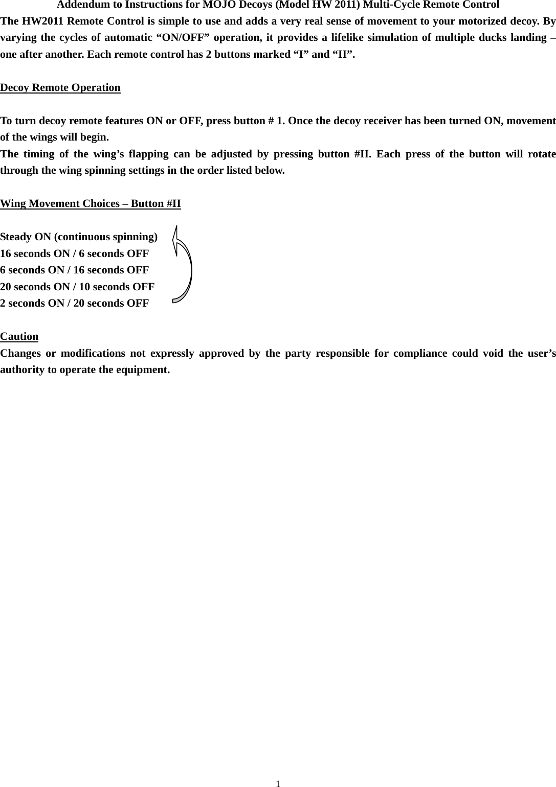  1 Addendum to Instructions for MOJO Decoys (Model HW 2011) Multi-Cycle Remote Control The HW2011 Remote Control is simple to use and adds a very real sense of movement to your motorized decoy. By varying the cycles of automatic &ldquo;ON/OFF&rdquo; operation, it provides a lifelike simulation of multiple ducks landing &ndash; one after another. Each remote control has 2 buttons marked &ldquo;I&rdquo; and &ldquo;II&rdquo;.  Decoy Remote Operation  To turn decoy remote features ON or OFF, press button # 1. Once the decoy receiver has been turned ON, movement of the wings will begin.  The timing of the wing&rsquo;s flapping can be adjusted by pressing button #II. Each press of the button will rotate through the wing spinning settings in the order listed below.  Wing Movement Choices &ndash; Button #II  Steady ON (continuous spinning) 16 seconds ON / 6 seconds OFF 6 seconds ON / 16 seconds OFF 20 seconds ON / 10 seconds OFF 2 seconds ON / 20 seconds OFF  Caution Changes or modifications not expressly approved by the party responsible for compliance could void the user&rsquo;s authority to operate the equipment.   