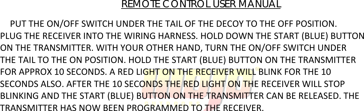 REMOTE CONTROL USER MANUAL PUTTHEON/OFFSWITCHUNDERTHETAILOFTHEDECOYTOTHEOFFPOSITION.PLUGTHERECEIVERINTOTHEWIRINGHARNESS.HOLDDOWNTHESTART(BLUE)BUTTONONTHETRANSMITTER.WITHYOUROTHERHAND,TURNTHEON/OFFSWITCHUNDERTHETAILTOTHEONPOSITION.HOLDTHESTART(BLUE)BUTTONONTHETRANSMITTERFORAPPROX10SECONDS.AREDLIGHTONTHERECEIVERWILLBLINKFORTHE10SECONDSALSO.AFTERTHE10SECONDSTHEREDLIGHTONTHERECEIVERWILLSTOPBLINKINGANDTHESTART(BLUE)BUTTONONTHETRANSMITTERCANBERELEASED.THETRANSMITTERHASNOWBEENPROGRAMMEDTOTHERECEIVER.