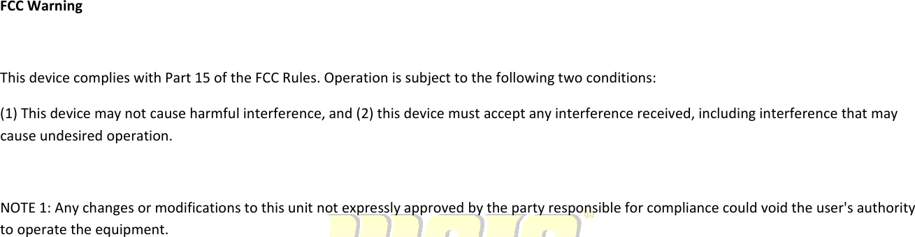 FCCWarningThisdevicecomplieswithPart15oftheFCCRules.Operationissubjecttothefollowingtwoconditions:(1)Thisdevicemaynotcauseharmfulinterference,and(2)thisdevicemustacceptanyinterferencereceived,includinginterferencethatmaycauseundesiredoperation.NOTE1:Anychangesormodificationstothisunitnotexpresslyapprovedbythepartyresponsibleforcompliancecouldvoidtheuser&apos;sauthoritytooperatetheequipment.