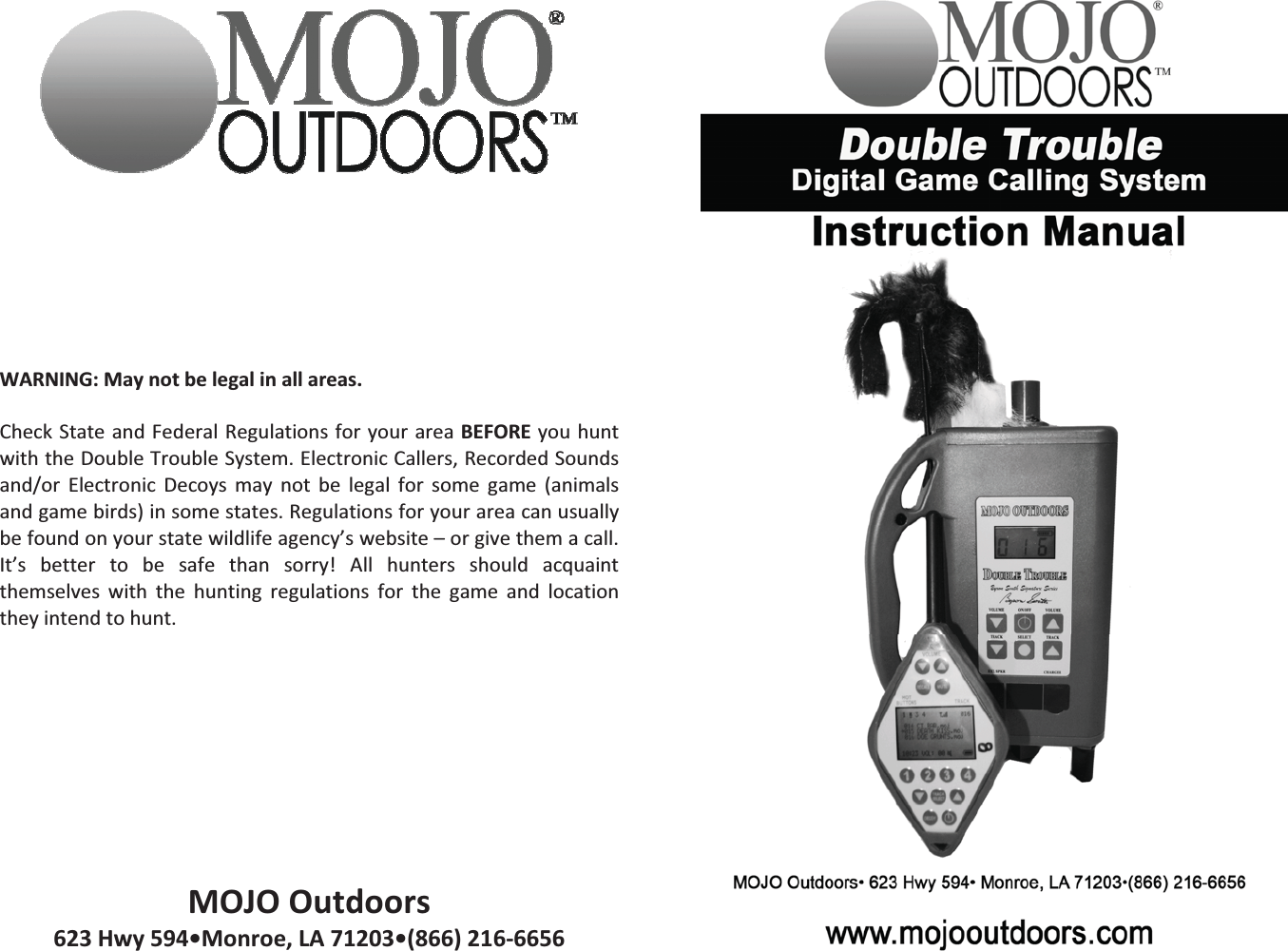 WARNING:Maynotbelegalinallareas.CheckStateandFederalRegulationsforyourareaBEFOREyouhuntwiththeDoubleTroubleSystem.ElectronicCallers,RecordedSoundsand/or Electronic Decoys may not be legal for some game (animalsandgamebirds)insomestates.Regulationsforyourareacanusuallybefoundonyourstatewildlifeagency&rsquo;swebsite&ndash;orgivethemacall.It&rsquo;s better to be safe than sorry! All hunters should acquaintthemselves with the hunting regulations for the game and locationtheyintendtohunt.MOJOOutdoors623Hwy594&bull;Monroe,LA71203&bull;(866)2166656 