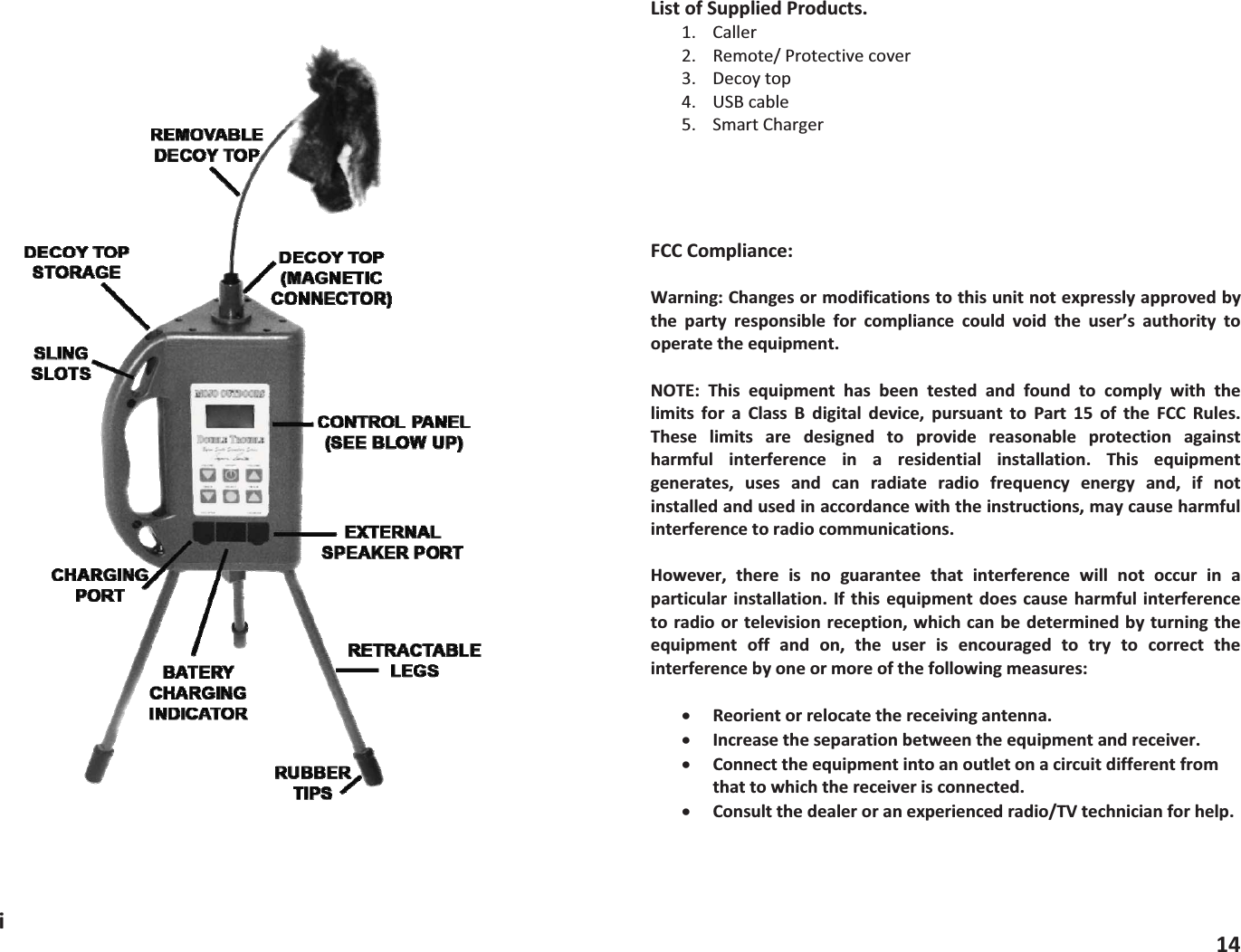 iListofSuppliedProducts.1. Caller2. Remote/Protectivecover3. Decoytop4. USBcable5. SmartChargerFCCCompliance:Warning:Changesormodificationstothisunitnotexpresslyapprovedbythe party responsible for compliance could void the user&rsquo;s authority tooperatetheequipment.NOTE: This equipment has been tested and found to comply with thelimits for a Class B digital device, pursuant to Part 15 of the FCC Rules.These limits are designed to provide reasonable protection againstharmful interference in a residential installation. This equipmentgenerates, uses and can radiate radio frequency energy and, if notinstalledandusedinaccordancewiththeinstructions,maycauseharmfulinterferencetoradiocommunications.However, there is no guarantee that interference will not occur in aparticularinstallation. Ifthis equipmentdoes causeharmful interferencetoradioor televisionreception, which canbedeterminedbyturningtheequipment off and on, the user is encouraged to try to correct theinterferencebyoneormoreofthefollowingmeasures:xReorientorrelocatethereceivingantenna.xIncreasetheseparationbetweentheequipmentandreceiver.xConnecttheequipmentintoanoutletonacircuitdifferentfromthattowhichthereceiverisconnected.xConsultthedealeroranexperiencedradio/TVtechnicianforhelp.14