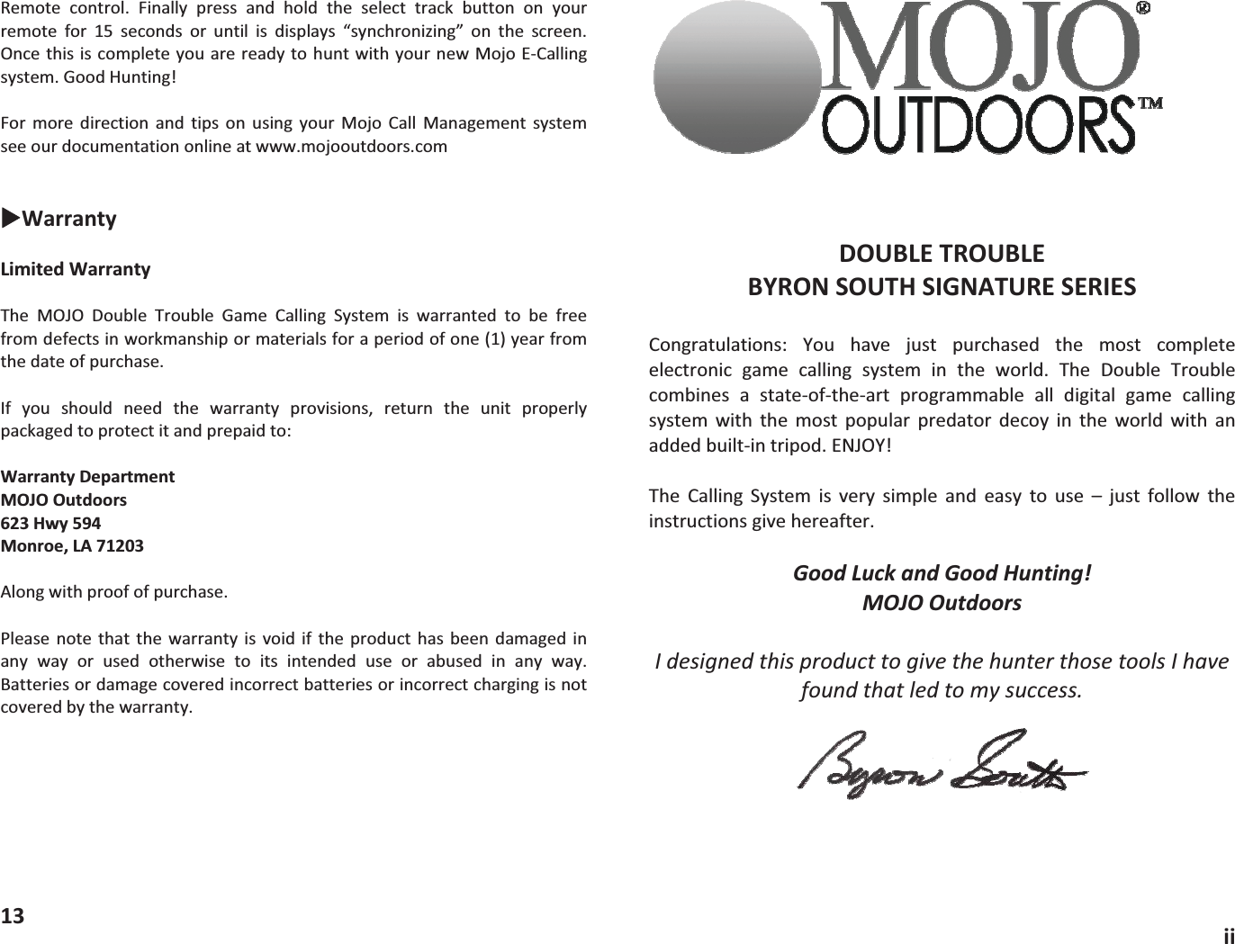 Remote control. Finally press and hold the select track button on yourremote for 15 seconds or until is displays &ldquo;synchronizing&rdquo; on the screen.OncethisiscompleteyouarereadytohuntwithyournewMojoECallingsystem.GoodHunting!For more direction and tips on using your Mojo Call Management systemseeourdocumentationonlineatwww.mojooutdoors.comXWarrantyLimitedWarrantyThe MOJO Double Trouble Game Calling System is warranted to be freefromdefectsinworkmanshipormaterialsforaperiodofone(1)yearfromthedateofpurchase.If you should need the warranty provisions, return the unit properlypackagedtoprotectitandprepaidto:WarrantyDepartmentMOJOOutdoors623Hwy594Monroe,LA71203Alongwithproofofpurchase.Please note that the warranty is void if the product has been damaged inany way or used otherwise to its intended use or abused in any way.Batteriesordamagecoveredincorrectbatteriesorincorrectchargingisnotcoveredbythewarranty.13DOUBLETROUBLEBYRONSOUTHSIGNATURESERIESCongratulations: You have just purchased the most completeelectronic game calling system in the world. The Double Troublecombines a stateoftheart programmable all digital game callingsystem with the most popular predator decoy in the world with anaddedbuiltintripod.ENJOY!The Calling System is very simple and easy to use &ndash; just follow theinstructionsgivehereafter.GoodLuckandGoodHunting!MOJOOutdoorsIdesignedthisproducttogivethehunterthosetoolsIhavefoundthatledtomysuccess.ii