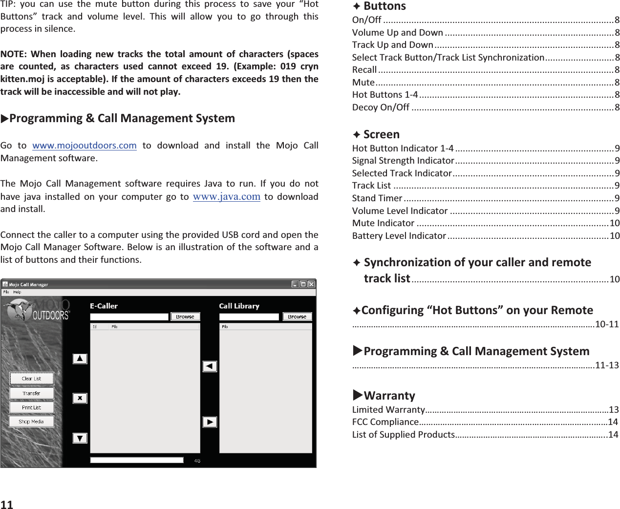 TIP: you can use the mute button during this process to save your &ldquo;HotButtons&rdquo; track and volume level. This will allow you to go through thisprocessinsilence.NOTE: When loading new tracks the total amount of characters (spacesare counted, as characters used cannot exceed 19. (Example: 019 crynkitten.mojisacceptable).Iftheamountofcharactersexceeds19thenthetrackwillbeinaccessibleandwillnotplay.XProgramming&amp;CallManagementSystemGo to www.mojooutdoors.com to download and install the Mojo CallManagementsoftware.The Mojo Call Management software requires Java to run. If you do nothave java installed on your computer go to www.java.comtodownloadandinstall.ConnectthecallertoacomputerusingtheprovidedUSBcordandopentheMojoCallManagerSoftware.Belowisanillustrationofthesoftwareandalistofbuttonsandtheirfunctions.11&Ecirc;ButtonsOn/Off ..........................................................................................8VolumeUpandDown ..................................................................8TrackUpandDown......................................................................8SelectTrackButton/TrackListSynchronization...........................8Recall ............................................................................................8Mute.............................................................................................8HotButtons14............................................................................8DecoyOn/Off ...............................................................................8&Ecirc;ScreenHotButtonIndicator14 ..............................................................9SignalStrengthIndicator..............................................................9SelectedTrackIndicator...............................................................9TrackList ......................................................................................9StandTimer ..................................................................................9VolumeLevelIndicator ................................................................9MuteIndicator ...........................................................................10BatteryLevelIndicator...............................................................10&Ecirc;Synchronizationofyourcallerandremotetracklist.............................................................................10&Ecirc;Configuring&ldquo;HotButtons&rdquo;onyourRemote&hellip;&hellip;&hellip;&hellip;&hellip;&hellip;&hellip;&hellip;&hellip;&hellip;&hellip;&hellip;&hellip;&hellip;&hellip;&hellip;&hellip;&hellip;&hellip;&hellip;&hellip;&hellip;&hellip;&hellip;&hellip;&hellip;&hellip;&hellip;&hellip;&hellip;&hellip;&hellip;&hellip;&hellip;.1011XProgramming&amp;CallManagementSystem&hellip;&hellip;&hellip;&hellip;&hellip;&hellip;&hellip;&hellip;&hellip;&hellip;&hellip;&hellip;&hellip;&hellip;&hellip;&hellip;&hellip;&hellip;&hellip;&hellip;&hellip;&hellip;&hellip;&hellip;&hellip;&hellip;&hellip;&hellip;&hellip;&hellip;&hellip;&hellip;&hellip;&hellip;.1113XWarrantyLimitedWarranty&hellip;&hellip;&hellip;&hellip;&hellip;&hellip;&hellip;&hellip;&hellip;&hellip;&hellip;&hellip;&hellip;&hellip;&hellip;&hellip;&hellip;&hellip;&hellip;&hellip;&hellip;&hellip;&hellip;&hellip;&hellip;&hellip;13FCCCompliance&hellip;&hellip;&hellip;&hellip;&hellip;&hellip;&hellip;&hellip;&hellip;&hellip;&hellip;&hellip;&hellip;&hellip;&hellip;&hellip;&hellip;&hellip;&hellip;&hellip;&hellip;&hellip;&hellip;&hellip;..&hellip;&hellip;14ListofSuppliedProducts&hellip;&hellip;&hellip;&hellip;&hellip;&hellip;&hellip;&hellip;&hellip;&hellip;&hellip;&hellip;&hellip;&hellip;&hellip;&hellip;&hellip;&hellip;&hellip;&hellip;&hellip;..14