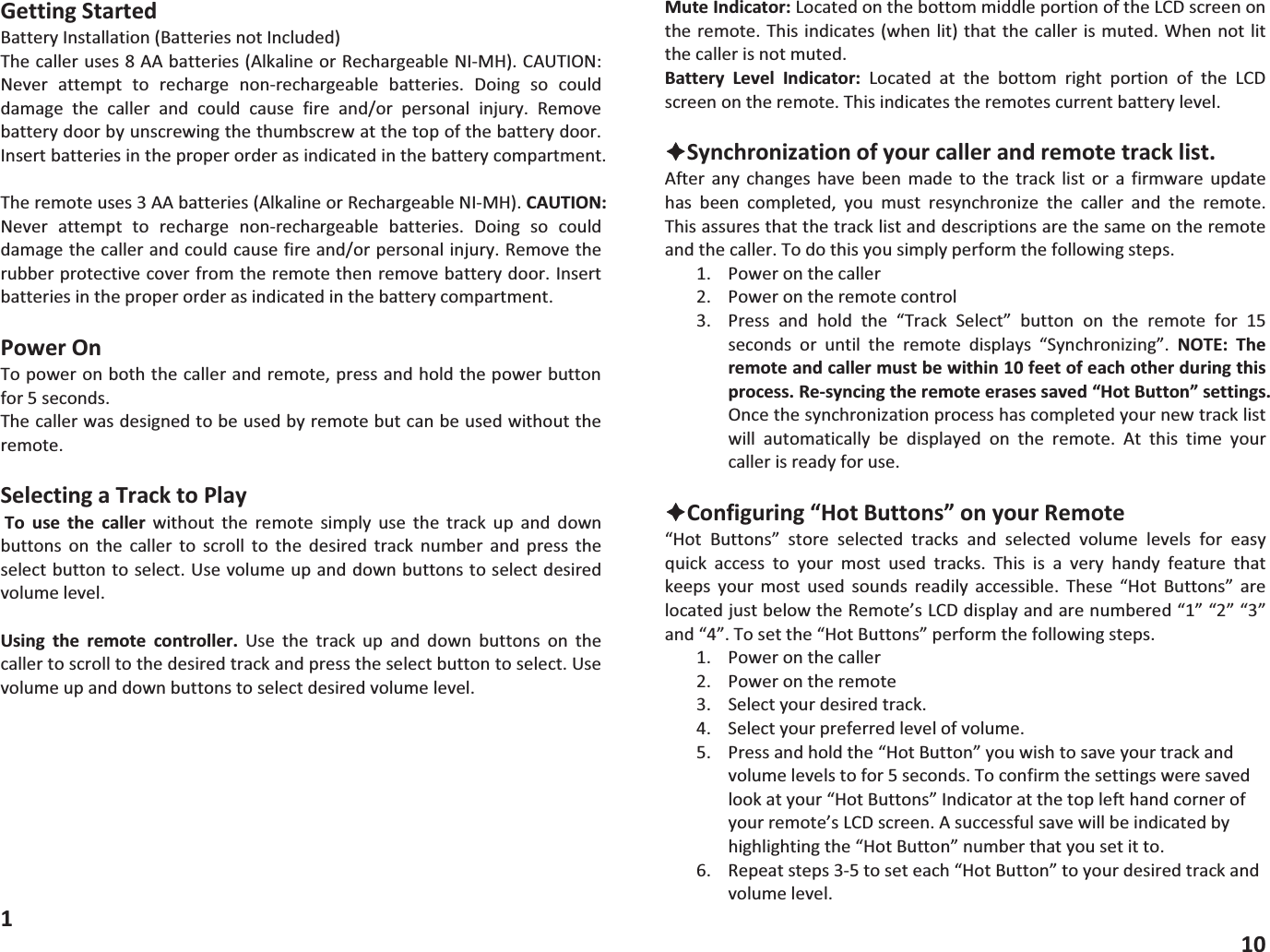 GettingStartedBatteryInstallation(BatteriesnotIncluded)Thecalleruses8AAbatteries(AlkalineorRechargeableNIMH).CAUTION:Never attempt to recharge nonrechargeable batteries. Doing so coulddamage the caller and could cause fire and/or personal injury. Removebatterydoorbyunscrewingthethumbscrewatthetopofthebatterydoor.Insertbatteriesintheproperorderasindicatedinthebatterycompartment.Theremoteuses3AAbatteries(AlkalineorRechargeableNIMH).CAUTION:Never attempt to recharge nonrechargeable batteries. Doing so coulddamagethecallerandcouldcausefireand/orpersonalinjury.Removetherubberprotectivecoverfromtheremotethenremovebatterydoor.Insertbatteriesintheproperorderasindicatedinthebatterycompartment.PowerOnTopoweronboththecallerandremote,pressandholdthepowerbuttonfor5seconds.Thecallerwasdesignedtobeusedbyremotebutcanbeusedwithouttheremote.SelectingaTracktoPlayTo use the caller without the remote simply use the track up and downbuttons on the caller to scroll to the desired track number and press theselectbuttontoselect.Usevolumeupanddownbuttonstoselectdesiredvolumelevel.Using the remote controller. Use the track up and down buttons on thecallertoscrolltothedesiredtrackandpresstheselectbuttontoselect.Usevolumeupanddownbuttonstoselectdesiredvolumelevel.1MuteIndicator:LocatedonthebottommiddleportionoftheLCDscreenontheremote.Thisindicates(whenlit)thatthecallerismuted.Whennotlitthecallerisnotmuted.Battery Level Indicator: Located at the bottom right portion of the LCDscreenontheremote.Thisindicatestheremotescurrentbatterylevel.&Ecirc;Synchronizationofyourcallerandremotetracklist.After any changes have been made to the track list or a firmware updatehas been completed, you must resynchronize the caller and the remote.Thisassuresthatthetracklistanddescriptionsarethesameontheremoteandthecaller.Todothisyousimplyperformthefollowingsteps.1. Poweronthecaller2. Powerontheremotecontrol3. Press and hold the &ldquo;Track Select&rdquo; button on the remote for 15seconds or until the remote displays &ldquo;Synchronizing&rdquo;. NOTE: Theremoteandcallermustbewithin10feetofeachotherduringthisprocess.Resyncingtheremoteerasessaved&ldquo;HotButton&rdquo;settings.Oncethesynchronizationprocesshascompletedyournewtracklistwill automatically be displayed on the remote. At this time yourcallerisreadyforuse.&Ecirc;Configuring&ldquo;HotButtons&rdquo;onyourRemote&ldquo;Hot Buttons&rdquo; store selected tracks and selected volume levels for easyquick access to your most used tracks. This is a very handy feature thatkeeps your most used sounds readily accessible. These &ldquo;Hot Buttons&rdquo; arelocatedjustbelowtheRemote&rsquo;sLCDdisplayandarenumbered&ldquo;1&rdquo;&ldquo;2&rdquo;&ldquo;3&rdquo;and&ldquo;4&rdquo;.Tosetthe&ldquo;HotButtons&rdquo;performthefollowingsteps.1. Poweronthecaller2. Powerontheremote3. Selectyourdesiredtrack.4. Selectyourpreferredlevelofvolume.5. Pressandholdthe&ldquo;HotButton&rdquo;youwishtosaveyourtrackandvolumelevelstofor5seconds.Toconfirmthesettingsweresavedlookatyour&ldquo;HotButtons&rdquo;Indicatoratthetoplefthandcornerofyourremote&rsquo;sLCDscreen.Asuccessfulsavewillbeindicatedbyhighlightingthe&ldquo;HotButton&rdquo;numberthatyousetitto.6. Repeatsteps35toseteach&ldquo;HotButton&rdquo;toyourdesiredtrackandvolumelevel.10