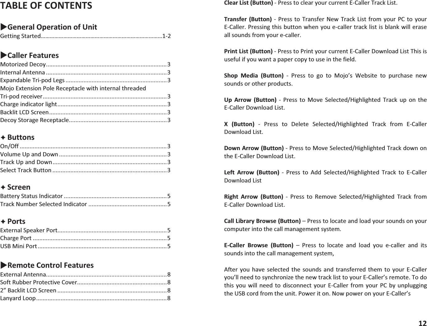 TABLEOFCONTENTSXGeneralOperationofUnitGettingStarted&hellip;&hellip;&hellip;&hellip;&hellip;&hellip;&hellip;&hellip;&hellip;&hellip;&hellip;&hellip;&hellip;&hellip;&hellip;&hellip;&hellip;&hellip;&hellip;&hellip;&hellip;&hellip;&hellip;&hellip;&hellip;&hellip;&hellip;12XCallerFeaturesMotorizedDecoy..........................................................................3InternalAntenna ..........................................................................3ExpandableTripodLegs ..............................................................3MojoExtensionPoleReceptaclewithinternalthreadedTripodreceiver............................................................................3Chargeindicatorlight...................................................................3BacklitLCDScreen........................................................................3DecoyStorageReceptacle............................................................3&Ecirc;ButtonsOn/Off ..........................................................................................3VolumeUpandDown ..................................................................3TrackUpandDown......................................................................3SelectTrackButton ......................................................................3&Ecirc;ScreenBatteryStatusIndicator ...............................................................5TrackNumberSelectedIndicator ................................................5&Ecirc;PortsExternalSpeakerPort...................................................................5ChargePort ..................................................................................5USBMiniPort...............................................................................5XRemoteControlFeaturesExternalAntenna..........................................................................8SoftRubberProtectiveCover.......................................................82&rdquo;BacklitLCDScreen ...................................................................8LanyardLoop................................................................................8ClearList(Button)PresstoclearyourcurrentECallerTrackList.Transfer (Button)  Press to Transfer New Track List from yourPC to yourECaller.Pressingthisbuttonwhenyouecallertracklistisblankwilleraseallsoundsfromyourecaller.PrintList(Button)PresstoPrintyourcurrentECallerDownloadListThisisusefulifyouwantapapercopytouseinthefield.Shop Media (Button)  Press to go to Mojo&rsquo;s Website to purchase newsoundsorotherproducts.Up Arrow (Button)  Press to Move Selected/Highlighted Track up on theECallerDownloadList.X (Button)  Press to Delete Selected/Highlighted Track from ECallerDownloadList.DownArrow(Button)PresstoMoveSelected/HighlightedTrackdownontheECallerDownloadList.Left Arrow (Button)  Press to Add Selected/Highlighted Track to ECallerDownloadListRight Arrow (Button)  Press to Remove Selected/Highlighted Track fromECallerDownloadList.CallLibraryBrowse(Button)&ndash;Presstolocateandloadyoursoundsonyourcomputerintothecallmanagementsystem.ECaller Browse (Button) &ndash; Press to locate and load you ecaller and itssoundsintothecallmanagementsystem,After you have selected the sounds and transferred them to your ECalleryou&rsquo;llneedtosynchronizethenewtracklisttoyourECaller&rsquo;sremote.Todothis you will need to disconnect your ECaller from your PCby unpluggingtheUSBcordfromtheunit.Poweriton.NowpoweronyourECaller&rsquo;s12