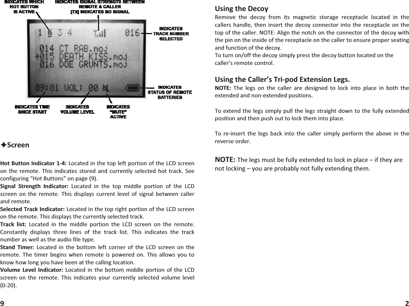 &Ecirc;ScreenHotButtonIndicator14:LocatedinthetopleftportionoftheLCDscreenon the remote. This indicates stored and currently selected hot track. Seeconfiguring&ldquo;HotButtons&rdquo;onpage(9).Signal Strength Indicator: Located in the top middle portion of the LCDscreen on the remote.This displays current level of signal between callerandremote.SelectedTrackIndicator:LocatedinthetoprightportionoftheLCDscreenontheremote.Thisdisplaysthecurrentlyselectedtrack.Track list: Located in the middle portion the LCD screen on the remote.Constantly displays three lines of the track list. This indicates the tracknumberaswellastheaudiofiletype.Stand Timer: Located in the bottom left corner of the LCD screen on theremote. The timer begins whenremote is powered on. Thisallows you toknowhowlongyouhavebeenatthecallinglocation.Volume Level Indicator: Located in the bottommiddle portion ofthe LCDscreen on the remote. This indicates your currently selected volume level(020).9UsingtheDecoyRemove the decoy from its magnetic storage receptacle located in thecallershandle, then insertthe decoyconnectorinto the receptacleon thetopofthecaller.NOTE:Alignthenotchontheconnectorofthedecoywiththepinontheinsideofthereceptacleonthecallertoensureproperseatingandfunctionofthedecoy.Toturnon/offthedecoysimplypressthedecoybuttonlocatedonthecaller&rsquo;sremotecontrol.UsingtheCaller&rsquo;sTripodExtensionLegs.NOTE: The legs on the caller are designed to lock into place in both theextendedandnonextendedpositions.Toextendthelegssimplypullthelegsstraightdowntothefullyextendedpositionandthenpushouttolockthemintoplace.To reinsert the legs back into the caller simply perform the above in thereverseorder.NOTE:Thelegsmustbefullyextendedtolockinplace&ndash;iftheyarenotlocking&ndash;youareprobablynotfullyextendingthem.2