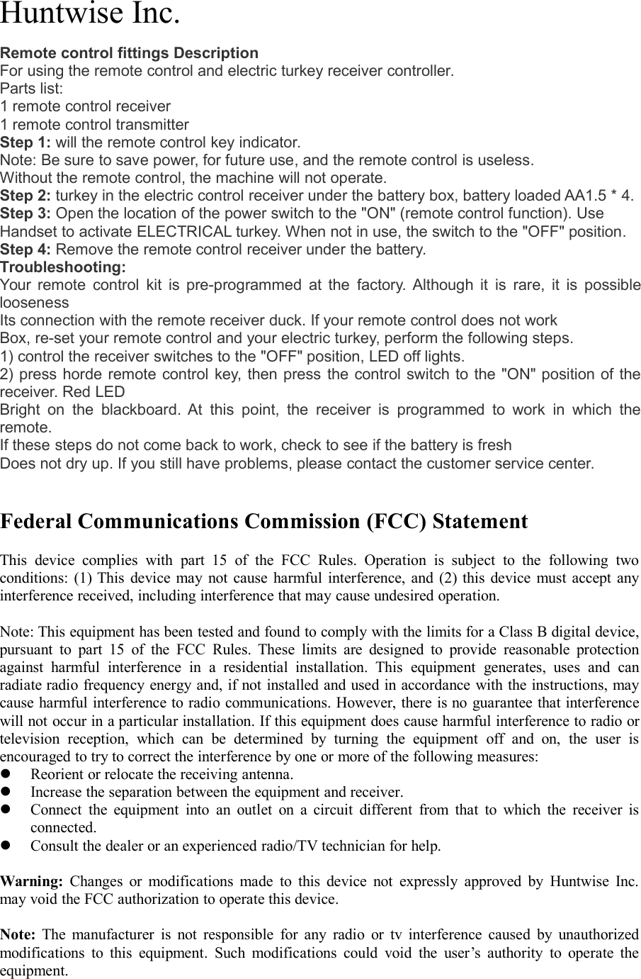 Huntwise Inc.Remote control fittings DescriptionFor using the remote control and electric turkey receiver controller.Parts list:1 remote control receiver1 remote control transmitterStep 1: will the remote control key indicator.Note: Be sure to save power, for future use, and the remote control is useless.Without the remote control, the machine will not operate.Step 2: turkey in the electric control receiver under the battery box, battery loaded AA1.5 * 4.Step 3: Open the location of the power switch to the "ON" (remote control function). UseHandset to activate ELECTRICAL turkey. When not in use, the switch to the "OFF" position.Step 4: Remove the remote control receiver under the battery.Troubleshooting:Your remote control kit is pre-programmed at the factory. Although it is rare, it is possibleloosenessIts connection with the remote receiver duck. If your remote control does not workBox, re-set your remote control and your electric turkey, perform the following steps.1) control the receiver switches to the "OFF" position, LED off lights.2) press horde remote control key, then press the control switch to the "ON" position of thereceiver. Red LEDBright on the blackboard. At this point, the receiver is programmed to work in which theremote.If these steps do not come back to work, check to see if the battery is freshDoes not dry up. If you still have problems, please contact the customer service center.Federal Communications Commission (FCC) StatementThis device complies with part 15 of the FCC Rules. Operation is subject to the following twoconditions: (1) This device may not cause harmful interference, and (2) this device must accept anyinterference received, including interference that may cause undesired operation.Note: This equipment has been tested and found to comply with the limits for a Class B digital device,pursuant to part 15 of the FCC Rules. These limits are designed to provide reasonable protectionagainst harmful interference in a residential installation. This equipment generates, uses and canradiate radio frequency energy and, if not installed and used in accordance with the instructions, maycause harmful interference to radio communications. However, there is no guarantee that interferencewill not occur in a particular installation. If this equipment does cause harmful interference to radio ortelevision reception, which can be determined by turning the equipment off and on, the user isencouraged to try to correct the interference by one or more of the following measures:Reorientorrelocatethereceivingantenna.Increasetheseparationbetweentheequipmentandreceiver.Connecttheequipmentintoanoutletonacircuitdifferentfromthattowhichthereceiverisconnected.Consultthedealeroranexperiencedradio/TVtechnicianforhelp.Warning: Changes or modifications made to this device not expressly approved by Huntwise Inc.may void the FCC authorization to operate this device.Note: The manufacturer is not responsible for any radio or tv interference caused by unauthorizedmodifications to this equipment. Such modifications could void the user&rsquo;s authority to operate theequipment.