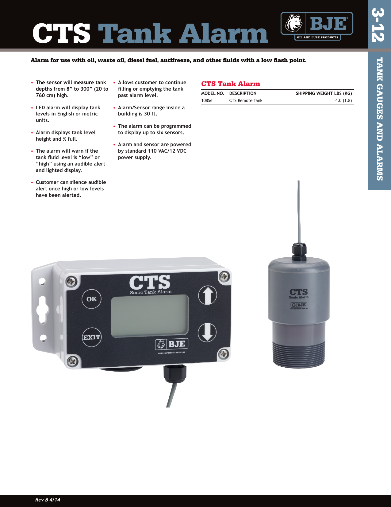 •   The sensor will measure tank depths from 8” to 300” (20 to 760 cm) high.•   LED alarm will display tank levels in English or metric units.•   Alarm displays tank level height and % full.•   The alarm will warn if the tank uid level is “low” or “high” using an audible alert and lighted display.•   Customer can silence audible alert once high or low levels have been alerted.•   Allows customer to continue lling or emptying the tank past alarm level.•   Alarm/Sensor range inside a building is 30 ft.•   The alarm can be programmed to display up to six sensors.•   Alarm and sensor are powered by standard 110 VAC/12 VDC power supply.CTS Tank AlarmMODEL NO.  DESCRIPTION    SHIPPING WEIGHT LBS (KG)10856  CTS Remote Tank   4.0 (1.8)CTS Tank AlarmAlarm for use with oil, waste oil, diesel fuel, antifreeze, and other ﬂuids with a low ﬂash point.TANK GAUGES AND ALARMS3-12Rev B 4/14