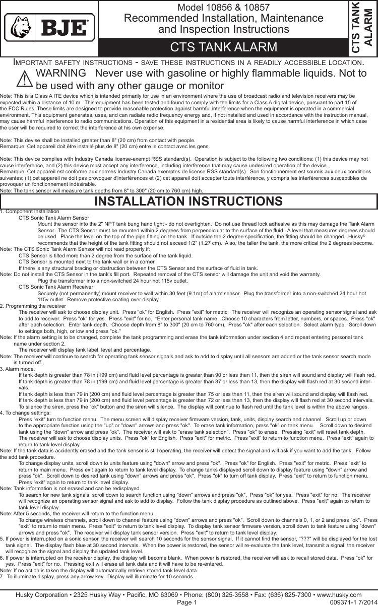 Note: This is a Class A ITE device which is intended primarily for use in an environment where the use of broadcast radio and television receivers may be expected within a distance of 10 m.  This equipment has been tested and found to comply with the limits for a Class A digital device, pursuant to part 15 of the FCC Rules. These limits are designed to provide reasonable protection against harmful interference when the equipment is operated in a commercial environment. This equipment generates, uses, and can radiate radio frequency energy and, if not installed and used in accordance with the instruction manual, may cause harmful interference to radio communications. Operation of this equipment in a residential area is likely to cause harmful interference in which case the user will be required to correct the interference at his own expense. Note: This devise shall be installed greater than 8&quot; (20 cm) from contact with people.Remarque: Cet appareil doit être installé plus de 8&quot; (20 cm) entre le contact avec les gens.Note: This device complies with Industry Canada license-exempt RSS standard(s).  Operation is subject to the following two conditions: (1) this device may not cause interference, and (2) this device must accept any interference, including interference that may cause undesired operation of the device.Remarque: Cet appareil est conforme aux normes Industry Canada exemptes de license RSS standard(s).  Son fonctionnement est soumis aux deux conditions suivantes: (1) cet appareil ne doit pas provoquer d&apos;interférences et (2) cet appareil doit accepter toute interférence, y compris les interférences susceptibles de provoquer un fonctionnement indésirable.Note: The tank sensor will measure tank depths from 8&quot; to 300&quot; (20 cm to 760 cm) high.CTS TANK ALARMWARNING   Never use with gasoline or highly ammable liquids. Not to be used with any other gauge or monitorHusky Corporation • 2325 Husky Way • Pacic, MO 63069 • Phone: (800) 325-3558 • Fax: (636) 825-7300 • www.husky.com Page 1                                                                            009371-1 7/2014INSTALLATION INSTRUCTIONSCTS TANK ALARMModel 10856 &amp; 10857Recommended Installation, Maintenance and Inspection InstructionsImportant safety InstructIons - save these InstructIons In a readIly accessIble locatIon.1. Component Installation  CTS Sonic Tank Alarm Sensor     Mount the sensor into the 2&quot; NPT tank bung hand tight - do not overtighten.  Do not use thread lock adhesive as this may damage the Tank Alarm  Sensor.  The CTS Sensor must be mounted within 2 degrees from perpendicular to the surface of the uid.  A level that measures degrees should be used.  Place the level on the top of the pipe tting on the tank.  If outside the 2 degree specication, the tting should be changed.  Husky®  recommends that the height of the tank tting should not exceed 1/2&quot; (1.27 cm).  Also, the taller the tank, the more critical the 2 degrees become.Note: The CTS Sonic Tank Alarm Sensor will not read properly if:  CTS Sensor is tilted more than 2 degree from the surface of the tank liquid.  CTS Sensor is mounted next to the tank wall or in a corner.  If there is any structural bracing or obstruction between the CTS Sensor and the surface of uid in tank.Note:  Do not install the CTS Sensor in the tank&apos;s ll port.  Repeated removal of the CTS sensor will damage the unit and void the warranty.    Plug the transformer into a non-switched 24 hour hot 115v outlet.  CTS Sonic Tank Alarm Receiver     Securely (not permanently) mount receiver to wall within 30 feet (9.1m) of alarm sensor.  Plug the transformer into a non-switched 24 hour hot 115v outlet.  Remove protective coating over display.2. Programming the receiver   The receiver will ask to choose display unit.  Press &quot;ok&quot; for English.  Press &quot;exit&quot; for metric.  The receiver will recognize an operating sensor signal and ask to add to receiver.  Press &quot;ok&quot; for yes.  Press &quot;exit&quot; for no.  *Enter personal tank name.  Choose 10 characters from letter, numbers, or spaces.  Press &quot;ok&quot; after each selection.  Enter tank depth.  Choose depth from 8&quot; to 300&quot; (20 cm to 760 cm).  Press &quot;ok&quot; after each selection.  Select alarm type.  Scroll down to settings both, high, or low and press &quot;ok.&quot;Note:  If the alarm setting is to be changed, complete the tank programming and erase the tank information under section 4 and repeat entering personal tank name under section 2.  The receiver will display tank label, level and percentage.Note:  The receiver will continue to search for operating tank sensor signals and ask to add to display until all sensors are added or the tank sensor search mode is turned off.3. Alarm mode.   If tank depth is greater than 78 in (199 cm) and uid level percentage is greater than 90 or less than 11, then the siren will sound and display will ash red.   If tank depth is greater than 78 in (199 cm) and uid level percentage is greater than 87 or less than 13, then the display will ash red at 30 second inter-vals.   If tank depth is less than 79 in (200 cm) and uid level percentage is greater than 75 or less than 11, then the siren will sound and display will ash red.   If tank depth is less than 79 in (200 cm) and uid level percentage is greater than 72 or less than 13, then the display will ash red at 30 second intervals.  To silence the siren, press the &quot;ok&quot; button and the siren will silence.  The display will continue to ash red until the tank level is within the above ranges.4. To change settings:   Press &quot;exit&quot; turn to function menu.  The menu screen will display receiver rmware version, tank, units, display search and channel.  Scroll up or down to the appropriate function using the &quot;up&quot; or &quot;down&quot; arrows and press &quot;ok&quot;.  To erase tank information, press &quot;ok&quot; on tank menu.    Scroll down to desired tank using the &quot;down&quot; arrow and press &quot;ok&quot;.  The receiver will ask to &quot;erase tank selection&quot;.  Press &quot;ok&quot; to erase.  Pressing &quot;exit&quot; will reset tank depth.  The receiver will ask to choose display units.  Press &quot;ok&quot; for English.  Press &quot;exit&quot; for metric.  Press &quot;exit&quot; to return to function menu.  Press &quot;exit&quot; again to return to tank level display.Note: If the tank data is accidently erased and the tank sensor is still operating, the receiver will detect the signal and will ask if you want to add the tank.  Follow the add tank procedure.   To change display units, scroll down to units feature using &quot;down&quot; arrow and press &quot;ok&quot;.  Press &quot;ok&quot; for English.  Press &quot;exit&quot; for metric.  Press &quot;exit&quot; to return to main menu.  Press exit again to return to tank level display.  To change tanks displayed scroll down to display feature using &quot;down&quot; arrow and press &quot;ok&quot;.  Scroll down to desired tank using &quot;down&quot; arrows and press &quot;ok&quot;.  Press &quot;ok&quot; to turn off tank display.  Press &quot;exit&quot; to return to function menu.  Press &quot;exit&quot; again to return to tank level display.Note: Tank information is not erased and can be redisplayed.   To search for new tank signals, scroll down to search function using &quot;down&quot; arrows and press &quot;ok&quot;.  Press &quot;ok&quot; for yes.  Press &quot;exit&quot; for no.  The receiver will recognize an operating sensor signal and ask to add to display.  Follow the tank display procedure as outlined above.  Press &quot;exit&quot; again to return to tank level display.Note: After 5 seconds, the receiver will return to the function menu.   To change wireless channels, scroll down to channel feature using &quot;down&quot; arrows and press &quot;ok&quot;.  Scroll down to channels 0, 1, or 2 and press &quot;ok&quot;.  Press &quot;exit&quot; to return to main menu.  Press &quot;exit&quot; to return to tank level display.  To display tank sensor rmware version, scroll down to tank feature using &quot;down&quot; arrows and press &quot;ok&quot;.  The receiver will display tank sensor version.  Press &quot;exit&quot; to return to tank level display.5.  If power is interrupted on a sonic sensor, the receiver will search 10 seconds for the sensor signal.  If it cannot nd the sensor, &quot;???&quot; will be displayed for the lost tank signal.  The display ash blue at 30 second intervals.  When the power is restored, the sensor will re-evaluate the tank level, transmit a signal, the receiver will recognize the signal and display the updated tank level.6.  If power is interrupted on the receiver display, the display will become blank.  When power is restored, the receiver will ask to recall stored data.  Press &quot;ok&quot; for yes.  Press &quot;exit&quot; for no.  Pressing exit will erase all tank data and it will have to be re-entered.  Note: If no action is taken the display will automatically retrieve stored tank level data.7.  To illuminate display, press any arrow key.  Display will illuminate for 10 seconds.