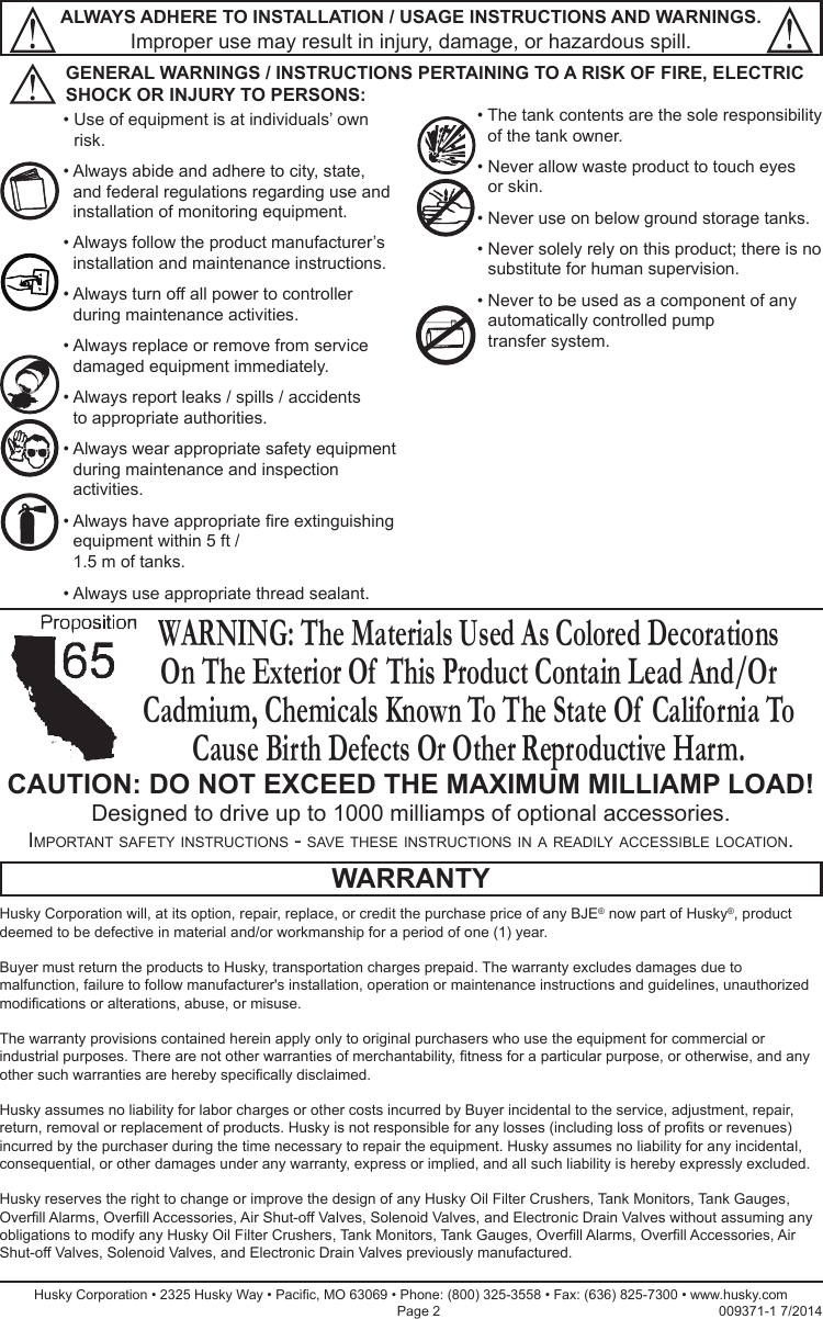 CAUTION: DO NOT EXCEED THE MAXIMUM MILLIAMP LOAD!Designed to drive up to 1000 milliamps of optional accessories.ALWAYS ADHERE TO INSTALLATION / USAGE INSTRUCTIONS AND WARNINGS. Improper use may result in injury, damage, or hazardous spill.Husky Corporation will, at its option, repair, replace, or credit the purchase price of any BJE® now part of Husky®, product deemed to be defective in material and/or workmanship for a period of one (1) year.Buyer must return the products to Husky, transportation charges prepaid. The warranty excludes damages due to malfunction, failure to follow manufacturer&apos;s installation, operation or maintenance instructions and guidelines, unauthorized modications or alterations, abuse, or misuse.The warranty provisions contained herein apply only to original purchasers who use the equipment for commercial or industrial purposes. There are not other warranties of merchantability, tness for a particular purpose, or otherwise, and any other such warranties are hereby specically disclaimed.Husky assumes no liability for labor charges or other costs incurred by Buyer incidental to the service, adjustment, repair, return, removal or replacement of products. Husky is not responsible for any losses (including loss of prots or revenues) incurred by the purchaser during the time necessary to repair the equipment. Husky assumes no liability for any incidental, consequential, or other damages under any warranty, express or implied, and all such liability is hereby expressly excluded.Husky reserves the right to change or improve the design of any Husky Oil Filter Crushers, Tank Monitors, Tank Gauges, Overll Alarms, Overll Accessories, Air Shut-off Valves, Solenoid Valves, and Electronic Drain Valves without assuming any obligations to modify any Husky Oil Filter Crushers, Tank Monitors, Tank Gauges, Overll Alarms, Overll Accessories, Air Shut-off Valves, Solenoid Valves, and Electronic Drain Valves previously manufactured.WARRANTYHusky Corporation • 2325 Husky Way • Pacic, MO 63069 • Phone: (800) 325-3558 • Fax: (636) 825-7300 • www.husky.com Page 2                                                                         009371-1 7/2014•  Use of equipment is at individuals’ own risk.•  Always abide and adhere to city, state, and federal regulations regarding use and installation of monitoring equipment.•  Always follow the product manufacturer’s installation and maintenance instructions.•  Always turn off all power to controller during maintenance activities.•  Always replace or remove from service damaged equipment immediately. •  Always report leaks / spills / accidents  to appropriate authorities.•  Always wear appropriate safety equipment during maintenance and inspection activities.•  Always have appropriate re extinguishing equipment within 5 ft / 1.5 m of tanks.•  Always use appropriate thread sealant.•  The tank contents are the sole responsibility of the tank owner.•  Never allow waste product to touch eyes or skin.•  Never use on below ground storage tanks.•  Never solely rely on this product; there is no substitute for human supervision.•  Never to be used as a component of any automatically controlled pump  transfer system.GENERAL WARNINGS / INSTRUCTIONS PERTAINING TO A RISK OF FIRE, ELECTRIC SHOCK OR INJURY TO PERSONS:Important safety InstructIons - save these InstructIons In a readIly accessIble locatIon.WARNING: The Materials Used As Colored Decorations On The Exterior Of  This Product Contain Lead And/Or Cadmium, Chemicals Known To The State Of  California To Cause Birth Defects Or Other Reproductive Harm.