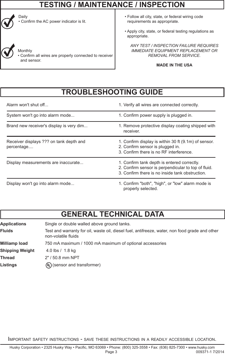 Applications  Single or double walled above ground tanks.Fluids     Test and warranty for oil, waste oil, diesel fuel, antifreeze, water, non food grade and other non-volatile uidsMilliamp load  750 mA maximum / 1000 mA maximum of optional accessoriesShipping Weight   4.0 lbs /  1.8 kgThread    2&quot; / 50.8 mm NPTListings   (sensor and transformer)TROUBLESHOOTING GUIDEGENERAL TECHNICAL DATAHusky Corporation • 2325 Husky Way • Pacic, MO 63069 • Phone: (800) 325-3558 • Fax: (636) 825-7300 • www.husky.com Page 3                                                                            009371-1 7/2014Important safety InstructIons - save these InstructIons In a readIly accessIble locatIon.TESTING / MAINTENANCE / INSPECTIONDaily•  Conrm the AC power indicator is lit.Monthly•  Conrm all wires are properly connected to receiver and sensor.•  Follow all city, state, or federal wiring code requirements as appropriate.•  Apply city, state, or federal testing regulations as appropriate.ANY TEST / INSPECTION FAILURE REQUIRES IMMEDIATE EQUIPMENT REPLACEMENT OR REMOVAL FROM SERVICE.MADE IN THE USAAlarm won&apos;t shut off...        1. Verify all wires are connected correctly.System won&apos;t go into alarm mode...    1. Conrm power supply is plugged in.      Brand new receiver&apos;s display is very dim...    1.  Remove protective display coating shipped with receiver.Receiver displays ??? on tank depth and     1. Conrm display is within 30 ft (9.1m) of sensor. percentage....        2. Conrm sensor is plugged in.             3. Conrm there is no RF interference.Display measurements are inaccurate...    1. Conrm tank depth is entered correctly.            2. Conrm sensor is perpendicular to top of uid.            3. Conrm there is no inside tank obstruction.Display won&apos;t go into alarm mode...    1.  Conrm &quot;both&quot;, &quot;high&quot;, or &quot;low&quot; alarm mode is properly selected.