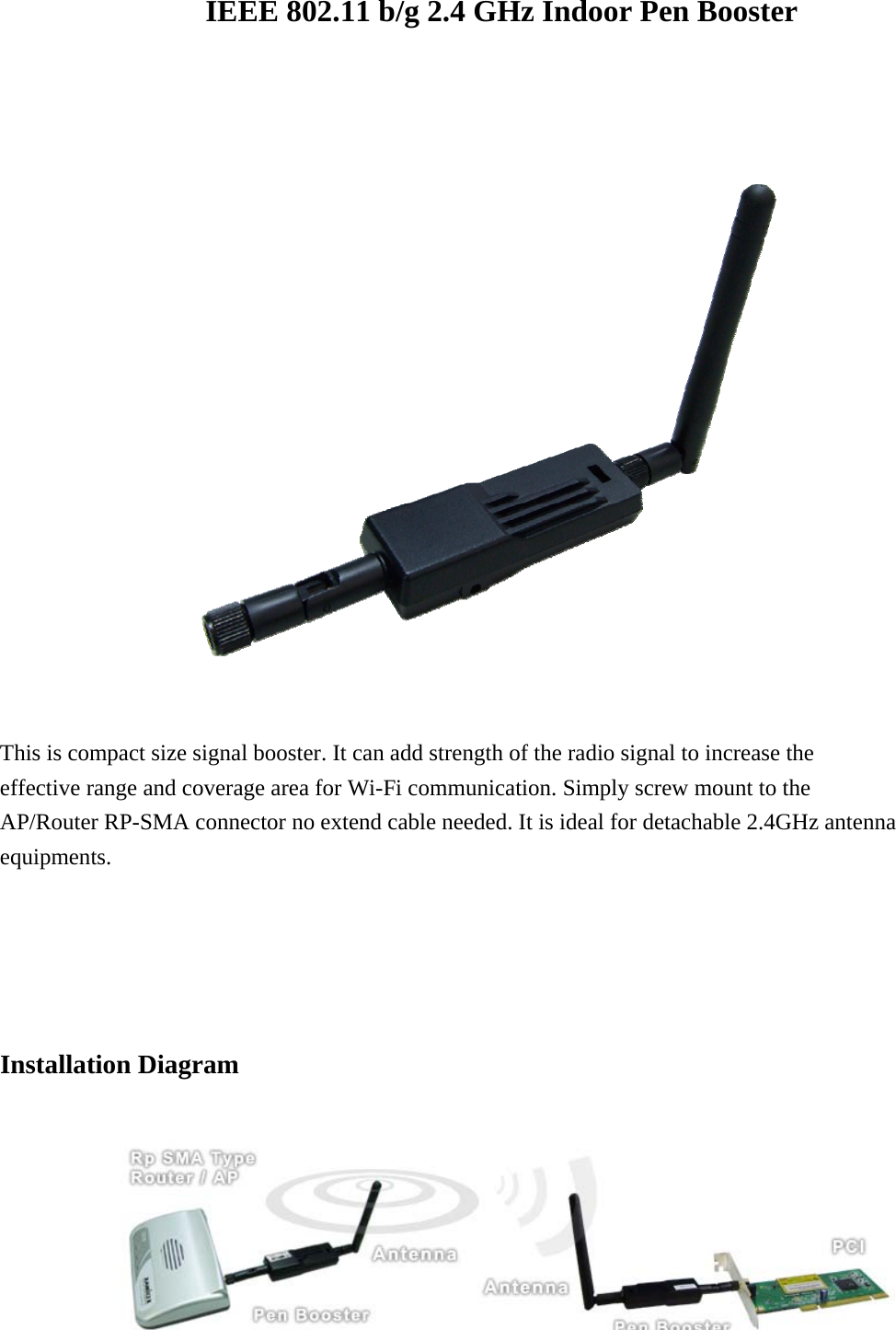 IEEE 802.11 b/g 2.4 GHz Indoor Pen Booster   This is compact size signal booster. It can add strength of the radio signal to increase the effective range and coverage area for Wi-Fi communication. Simply screw mount to the AP/Router RP-SMA connector no extend cable needed. It is ideal for detachable 2.4GHz antenna equipments.      Installation Diagram     