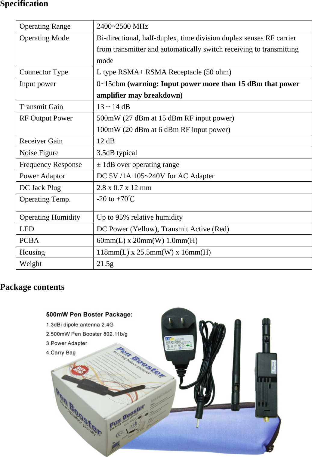 Specification  Operating Range 2400~2500 MHz Operating Mode Bi-directional, half-duplex, time division duplex senses RF carrier from transmitter and automatically switch receiving to transmitting mode Connector Type L type RSMA+ RSMA Receptacle (50 ohm) Input power 0~15dbm (warning: Input power more than 15 dBm that power amplifier may breakdown) Transmit Gain 13 ~ 14 dB RF Output Power 500mW (27 dBm at 15 dBm RF input power) 100mW (20 dBm at 6 dBm RF input power) Receiver Gain 12 dB Noise Figure 3.5dB typical Frequency Response ± 1dB over operating range Power Adaptor DC 5V /1A 105~240V for AC Adapter DC Jack Plug 2.8 x 0.7 x 12 mm Operating Temp. -20 to +70℃ Operating Humidity Up to 95% relative humidity LED DC Power (Yellow), Transmit Active (Red) PCBA 60mm(L) x 20mm(W) 1.0mm(H) Housing 118mm(L) x 25.5mm(W) x 16mm(H) Weight 21.5g  Package contents   